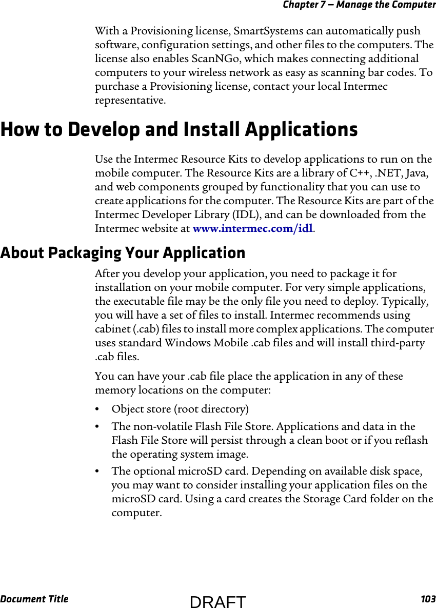 Chapter 7 — Manage the ComputerDocument Title 103With a Provisioning license, SmartSystems can automatically push software, configuration settings, and other files to the computers. The license also enables ScanNGo, which makes connecting additional computers to your wireless network as easy as scanning bar codes. To purchase a Provisioning license, contact your local Intermec representative.How to Develop and Install ApplicationsUse the Intermec Resource Kits to develop applications to run on the mobile computer. The Resource Kits are a library of C++, .NET, Java, and web components grouped by functionality that you can use to create applications for the computer. The Resource Kits are part of the Intermec Developer Library (IDL), and can be downloaded from the Intermec website at www.intermec.com/idl.About Packaging Your ApplicationAfter you develop your application, you need to package it for installation on your mobile computer. For very simple applications, the executable file may be the only file you need to deploy. Typically, you will have a set of files to install. Intermec recommends using cabinet (.cab) files to install more complex applications. The computer uses standard Windows Mobile .cab files and will install third-party .cab files.You can have your .cab file place the application in any of these memory locations on the computer:•Object store (root directory)•The non-volatile Flash File Store. Applications and data in the Flash File Store will persist through a clean boot or if you reflash the operating system image.•The optional microSD card. Depending on available disk space, you may want to consider installing your application files on the microSD card. Using a card creates the Storage Card folder on the computer.DRAFT