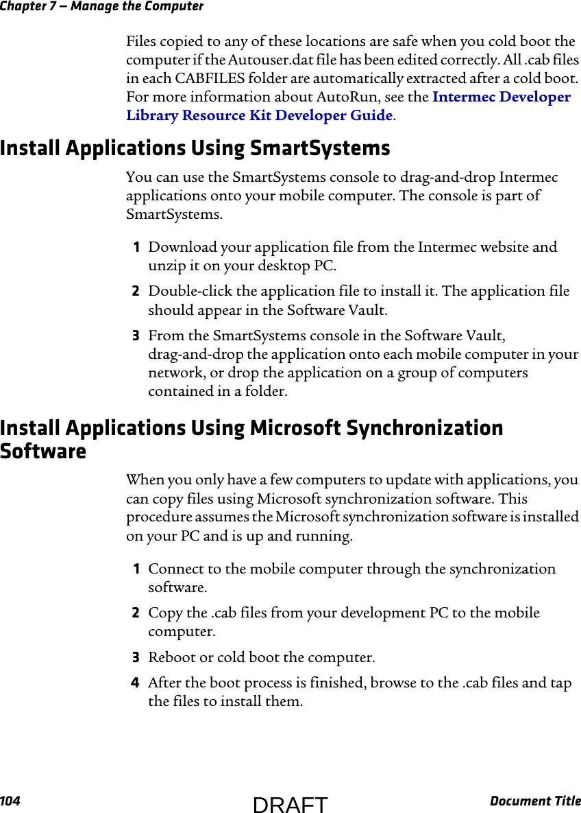 Chapter 7 — Manage the Computer104 Document TitleFiles copied to any of these locations are safe when you cold boot the computer if the Autouser.dat file has been edited correctly. All .cab files in each CABFILES folder are automatically extracted after a cold boot. For more information about AutoRun, see the Intermec Developer Library Resource Kit Developer Guide.Install Applications Using SmartSystemsYou can use the SmartSystems console to drag-and-drop Intermec applications onto your mobile computer. The console is part of SmartSystems.1Download your application file from the Intermec website and unzip it on your desktop PC.2Double-click the application file to install it. The application file should appear in the Software Vault.3From the SmartSystems console in the Software Vault, drag-and-drop the application onto each mobile computer in your network, or drop the application on a group of computers contained in a folder.Install Applications Using Microsoft Synchronization SoftwareWhen you only have a few computers to update with applications, you can copy files using Microsoft synchronization software. This procedure assumes the Microsoft synchronization software is installed on your PC and is up and running.1Connect to the mobile computer through the synchronization software.2Copy the .cab files from your development PC to the mobile computer.3Reboot or cold boot the computer.4After the boot process is finished, browse to the .cab files and tap the files to install them.DRAFT