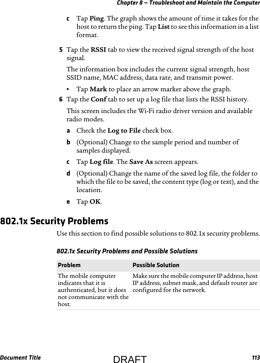 Chapter 8 — Troubleshoot and Maintain the ComputerDocument Title 113cTap Ping. The graph shows the amount of time it takes for the host to return the ping. Tap List to see this information in a list format.5Tap the RSSI tab to view the received signal strength of the host signal.The information box includes the current signal strength, host SSID name, MAC address, data rate, and transmit power.•Tap Mark to place an arrow marker above the graph.6Tap the Conf tab to set up a log file that lists the RSSI history.This screen includes the Wi-Fi radio driver version and available radio modes.aCheck the Log to File check box.b(Optional) Change to the sample period and number of samples displayed.cTap Log file. The Save As screen appears.d(Optional) Change the name of the saved log file, the folder to which the file to be saved, the content type (log or text), and the location.eTap OK.802.1x Security ProblemsUse this section to find possible solutions to 802.1x security problems.802.1x Security Problems and Possible Solutions  Problem Possible SolutionThe mobile computer indicates that it is authenticated, but it does not communicate with the host.Make sure the mobile computer IP address, host IP address, subnet mask, and default router are configured for the network.DRAFT