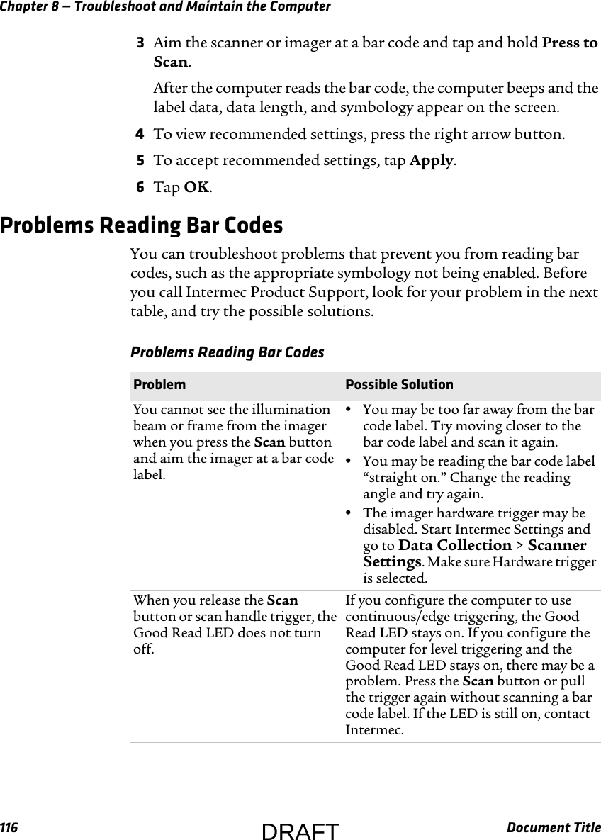 Chapter 8 — Troubleshoot and Maintain the Computer116 Document Title3Aim the scanner or imager at a bar code and tap and hold Press to Scan.After the computer reads the bar code, the computer beeps and the label data, data length, and symbology appear on the screen.4To view recommended settings, press the right arrow button.5To accept recommended settings, tap Apply.6Tap OK.Problems Reading Bar CodesYou can troubleshoot problems that prevent you from reading bar codes, such as the appropriate symbology not being enabled. Before you call Intermec Product Support, look for your problem in the next table, and try the possible solutions.Problems Reading Bar Codes  Problem  Possible SolutionYou cannot see the illumination beam or frame from the imager when you press the Scan button and aim the imager at a bar code label.•You may be too far away from the bar code label. Try moving closer to the bar code label and scan it again.•You may be reading the bar code label “straight on.” Change the reading angle and try again.•The imager hardware trigger may be disabled. Start Intermec Settings and go to Data Collection &gt; Scanner Settings. Make sure Hardware trigger is selected.When you release the Scan button or scan handle trigger, the Good Read LED does not turn off.If you configure the computer to use continuous/edge triggering, the Good Read LED stays on. If you configure the computer for level triggering and the Good Read LED stays on, there may be a problem. Press the Scan button or pull the trigger again without scanning a bar code label. If the LED is still on, contact Intermec.DRAFT