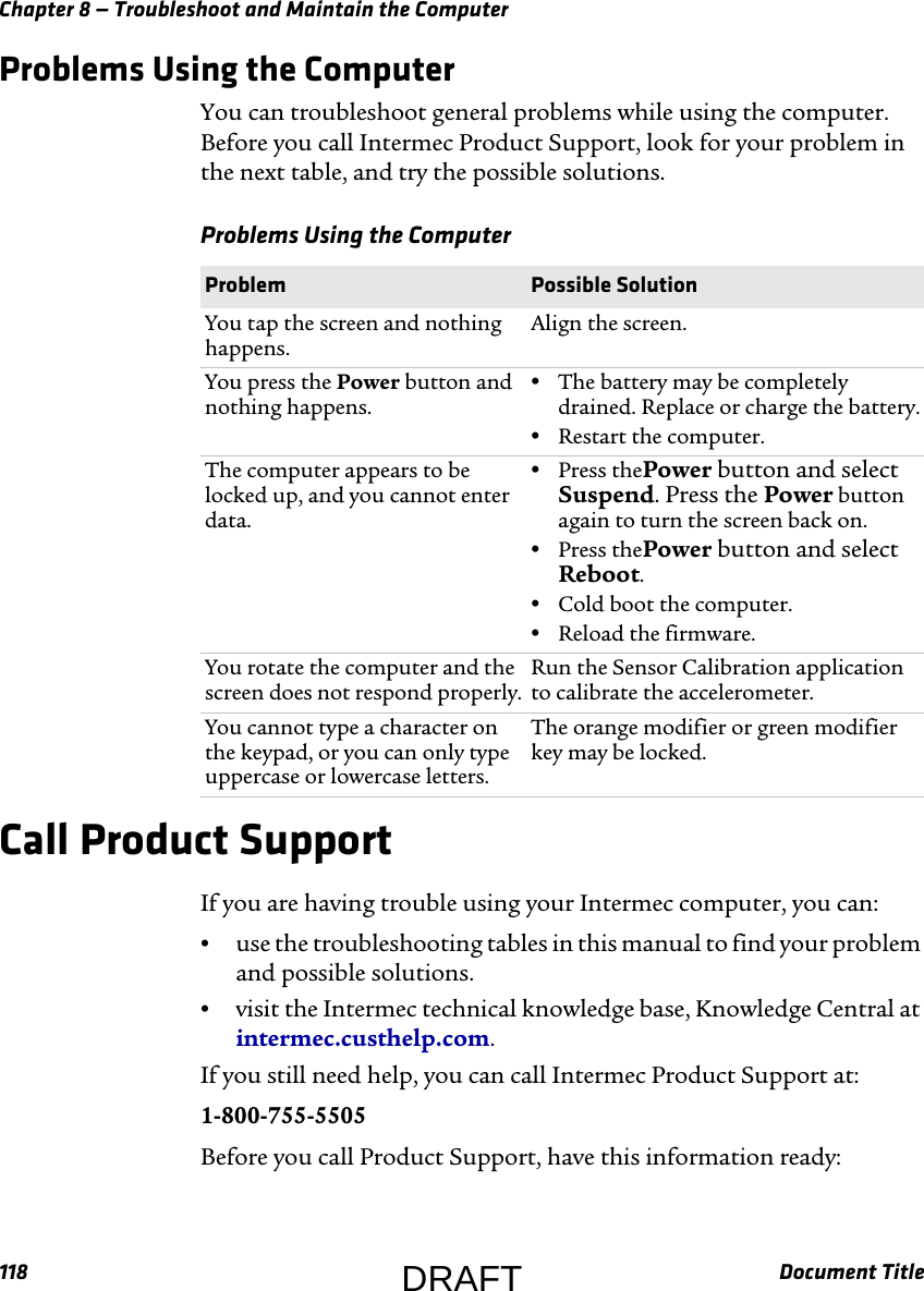 Chapter 8 — Troubleshoot and Maintain the Computer118 Document TitleProblems Using the ComputerYou can troubleshoot general problems while using the computer. Before you call Intermec Product Support, look for your problem in the next table, and try the possible solutions.Call Product SupportIf you are having trouble using your Intermec computer, you can:•use the troubleshooting tables in this manual to find your problem and possible solutions.•visit the Intermec technical knowledge base, Knowledge Central at intermec.custhelp.com.If you still need help, you can call Intermec Product Support at:1-800-755-5505Before you call Product Support, have this information ready:Problems Using the Computer  Problem  Possible SolutionYou tap the screen and nothing happens.Align the screen. You press the Power button and nothing happens.•The battery may be completely drained. Replace or charge the battery.•Restart the computer.The computer appears to be locked up, and you cannot enter data.•Press thePower button and select Suspend. Press the Power button again to turn the screen back on.•Press thePower button and select Reboot.•Cold boot the computer.•Reload the firmware.You rotate the computer and the screen does not respond properly.Run the Sensor Calibration application to calibrate the accelerometer. You cannot type a character on the keypad, or you can only type uppercase or lowercase letters.The orange modifier or green modifier key may be locked.DRAFT