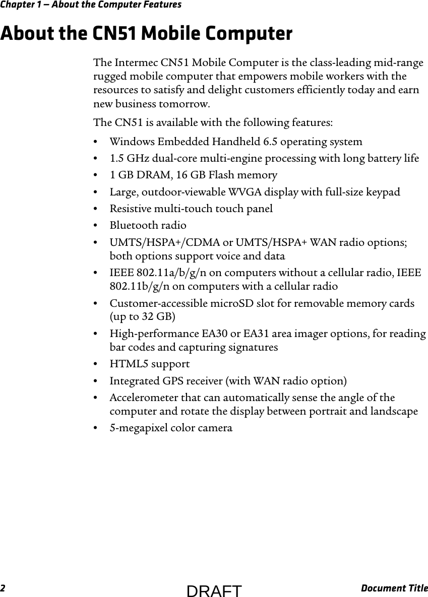 Chapter 1 — About the Computer Features2Document TitleAbout the CN51 Mobile ComputerThe Intermec CN51 Mobile Computer is the class-leading mid-range rugged mobile computer that empowers mobile workers with the resources to satisfy and delight customers efficiently today and earn new business tomorrow.The CN51 is available with the following features:•Windows Embedded Handheld 6.5 operating system•1.5 GHz dual-core multi-engine processing with long battery life•1 GB DRAM, 16 GB Flash memory•Large, outdoor-viewable WVGA display with full-size keypad•Resistive multi-touch touch panel•Bluetooth radio•UMTS/HSPA+/CDMA or UMTS/HSPA+ WAN radio options; both options support voice and data•IEEE 802.11a/b/g/n on computers without a cellular radio, IEEE 802.11b/g/n on computers with a cellular radio•Customer-accessible microSD slot for removable memory cards (up to 32 GB)•High-performance EA30 or EA31 area imager options, for reading bar codes and capturing signatures•HTML5 support•Integrated GPS receiver (with WAN radio option)•Accelerometer that can automatically sense the angle of the computer and rotate the display between portrait and landscape•5-megapixel color cameraDRAFT