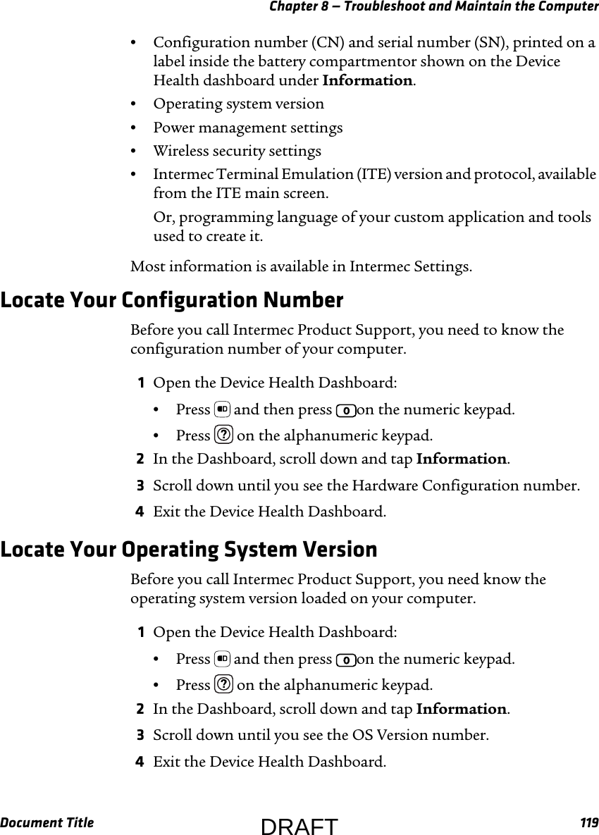Chapter 8 — Troubleshoot and Maintain the ComputerDocument Title 119•Configuration number (CN) and serial number (SN), printed on a label inside the battery compartmentor shown on the Device Health dashboard under Information.•Operating system version•Power management settings•Wireless security settings•Intermec Terminal Emulation (ITE) version and protocol, available from the ITE main screen.Or, programming language of your custom application and tools used to create it.Most information is available in Intermec Settings.Locate Your Configuration NumberBefore you call Intermec Product Support, you need to know the configuration number of your computer.1Open the Device Health Dashboard:•Press   and then press  on the numeric keypad.•Press   on the alphanumeric keypad.2In the Dashboard, scroll down and tap Information.3Scroll down until you see the Hardware Configuration number.4Exit the Device Health Dashboard.Locate Your Operating System VersionBefore you call Intermec Product Support, you need know the operating system version loaded on your computer.1Open the Device Health Dashboard:•Press   and then press  on the numeric keypad.•Press   on the alphanumeric keypad.2In the Dashboard, scroll down and tap Information.3Scroll down until you see the OS Version number.4Exit the Device Health Dashboard.DRAFT