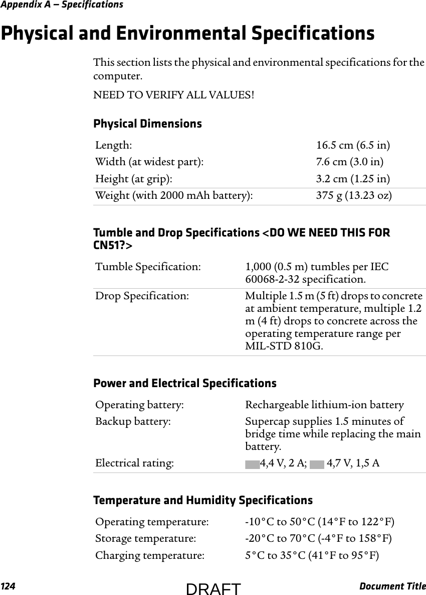 Appendix A — Specifications124 Document TitlePhysical and Environmental SpecificationsThis section lists the physical and environmental specifications for the computer.NEED TO VERIFY ALL VALUES!Physical Dimensions  Length: 16.5 cm (6.5 in)Width (at widest part): 7.6 cm (3.0 in)Height (at grip): 3.2 cm (1.25 in)Weight (with 2000 mAh battery): 375 g (13.23 oz)Tumble and Drop Specifications &lt;DO WE NEED THIS FOR CN51?&gt;  Tumble Specification: 1,000 (0.5 m) tumbles per IEC 60068-2-32 specification.Drop Specification: Multiple 1.5 m (5 ft) drops to concrete at ambient temperature, multiple 1.2 m (4 ft) drops to concrete across the operating temperature range per MIL-STD 810G.Power and Electrical Specifications  Operating battery: Rechargeable lithium-ion batteryBackup battery: Supercap supplies 1.5 minutes of bridge time while replacing the main battery. Electrical rating: 4,4 V, 2 A;   4,7 V, 1,5 ATemperature and Humidity Specifications  Operating temperature: -10°C to 50°C (14°F to 122°F)Storage temperature: -20°C to 70°C (-4°F to 158°F)Charging temperature: 5°C to 35°C (41°F to 95°F)DRAFT