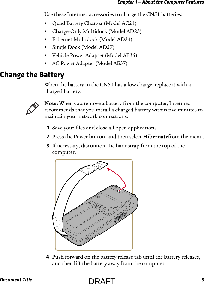 Chapter 1 — About the Computer FeaturesDocument Title 5Use these Intermec accessories to charge the CN51 batteries:•Quad Battery Charger (Model AC21)•Charge-Only Multidock (Model AD23)•Ethernet Multidock (Model AD24)•Single Dock (Model AD27)•Vehicle Power Adapter (Model AE36)•AC Power Adapter (Model AE37)Change the BatteryWhen the battery in the CN51 has a low charge, replace it with a charged battery.1Save your files and close all open applications.2Press the Power button, and then select Hibernatefrom the menu.3If necessary, disconnect the handstrap from the top of the computer.4Push forward on the battery release tab until the battery releases, and then lift the battery away from the computer.Note: When you remove a battery from the computer, Intermec recommends that you install a charged battery within five minutes to maintain your network connections.DRAFT