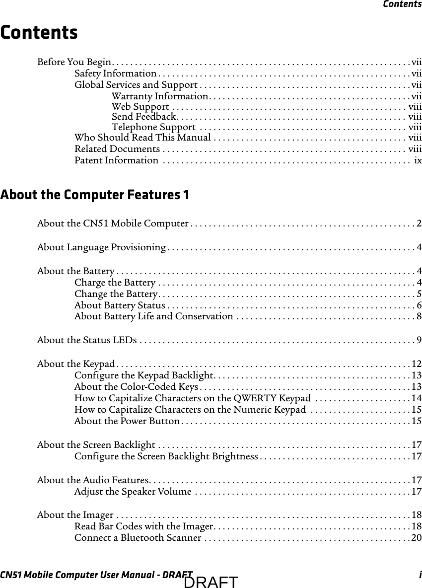 ContentsCN51 Mobile Computer User Manual - DRAFT iContentsBefore You Begin. . . . . . . . . . . . . . . . . . . . . . . . . . . . . . . . . . . . . . . . . . . . . . . . . . . . . . . . . . . . . . . . . viiSafety Information . . . . . . . . . . . . . . . . . . . . . . . . . . . . . . . . . . . . . . . . . . . . . . . . . . . . . . . viiGlobal Services and Support . . . . . . . . . . . . . . . . . . . . . . . . . . . . . . . . . . . . . . . . . . . . . . viiWarranty Information. . . . . . . . . . . . . . . . . . . . . . . . . . . . . . . . . . . . . . . . . . . . viiWeb Support . . . . . . . . . . . . . . . . . . . . . . . . . . . . . . . . . . . . . . . . . . . . . . . . . . . viiiSend Feedback. . . . . . . . . . . . . . . . . . . . . . . . . . . . . . . . . . . . . . . . . . . . . . . . . . viiiTelephone Support  . . . . . . . . . . . . . . . . . . . . . . . . . . . . . . . . . . . . . . . . . . . . . viiiWho Should Read This Manual . . . . . . . . . . . . . . . . . . . . . . . . . . . . . . . . . . . . . . . . . . viiiRelated Documents . . . . . . . . . . . . . . . . . . . . . . . . . . . . . . . . . . . . . . . . . . . . . . . . . . . . . viiiPatent Information  . . . . . . . . . . . . . . . . . . . . . . . . . . . . . . . . . . . . . . . . . . . . . . . . . . . . . .  ixAbout the Computer Features 1About the CN51 Mobile Computer . . . . . . . . . . . . . . . . . . . . . . . . . . . . . . . . . . . . . . . . . . . . . . . . . 2About Language Provisioning . . . . . . . . . . . . . . . . . . . . . . . . . . . . . . . . . . . . . . . . . . . . . . . . . . . . . . 4About the Battery . . . . . . . . . . . . . . . . . . . . . . . . . . . . . . . . . . . . . . . . . . . . . . . . . . . . . . . . . . . . . . . . . 4Charge the Battery . . . . . . . . . . . . . . . . . . . . . . . . . . . . . . . . . . . . . . . . . . . . . . . . . . . . . . . . 4Change the Battery. . . . . . . . . . . . . . . . . . . . . . . . . . . . . . . . . . . . . . . . . . . . . . . . . . . . . . . .5About Battery Status . . . . . . . . . . . . . . . . . . . . . . . . . . . . . . . . . . . . . . . . . . . . . . . . . . . . . . 6About Battery Life and Conservation . . . . . . . . . . . . . . . . . . . . . . . . . . . . . . . . . . . . . . . 8About the Status LEDs . . . . . . . . . . . . . . . . . . . . . . . . . . . . . . . . . . . . . . . . . . . . . . . . . . . . . . . . . . . . 9About the Keypad . . . . . . . . . . . . . . . . . . . . . . . . . . . . . . . . . . . . . . . . . . . . . . . . . . . . . . . . . . . . . . . . 12Configure the Keypad Backlight. . . . . . . . . . . . . . . . . . . . . . . . . . . . . . . . . . . . . . . . . . . 13About the Color-Coded Keys . . . . . . . . . . . . . . . . . . . . . . . . . . . . . . . . . . . . . . . . . . . . . .13How to Capitalize Characters on the QWERTY Keypad  . . . . . . . . . . . . . . . . . . . . . 14How to Capitalize Characters on the Numeric Keypad  . . . . . . . . . . . . . . . . . . . . . .15About the Power Button . . . . . . . . . . . . . . . . . . . . . . . . . . . . . . . . . . . . . . . . . . . . . . . . . . 15About the Screen Backlight . . . . . . . . . . . . . . . . . . . . . . . . . . . . . . . . . . . . . . . . . . . . . . . . . . . . . . .17Configure the Screen Backlight Brightness . . . . . . . . . . . . . . . . . . . . . . . . . . . . . . . . . 17About the Audio Features. . . . . . . . . . . . . . . . . . . . . . . . . . . . . . . . . . . . . . . . . . . . . . . . . . . . . . . . .17Adjust the Speaker Volume  . . . . . . . . . . . . . . . . . . . . . . . . . . . . . . . . . . . . . . . . . . . . . . .17About the Imager . . . . . . . . . . . . . . . . . . . . . . . . . . . . . . . . . . . . . . . . . . . . . . . . . . . . . . . . . . . . . . . . 18Read Bar Codes with the Imager. . . . . . . . . . . . . . . . . . . . . . . . . . . . . . . . . . . . . . . . . . . 18Connect a Bluetooth Scanner . . . . . . . . . . . . . . . . . . . . . . . . . . . . . . . . . . . . . . . . . . . . .20DRAFT