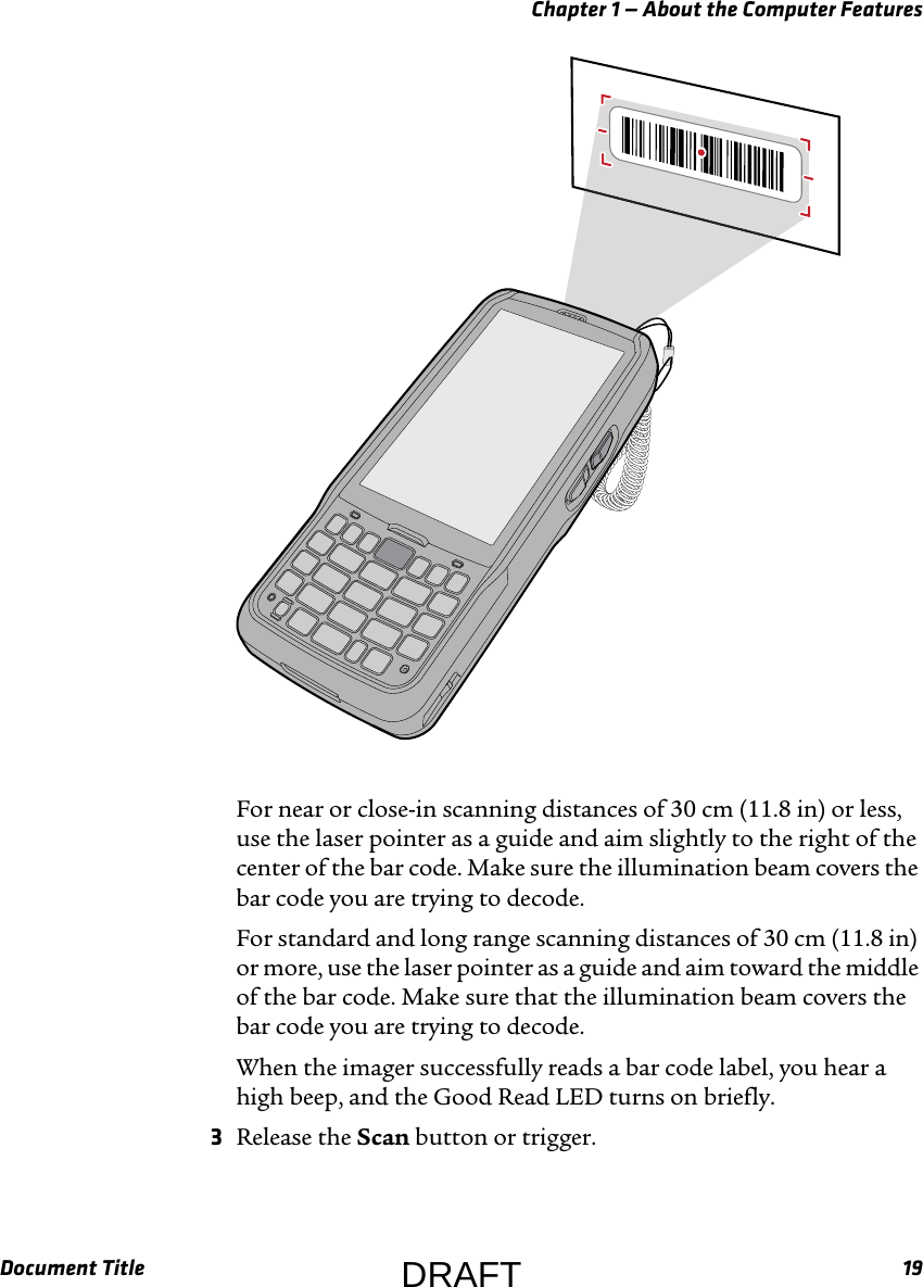 Chapter 1 — About the Computer FeaturesDocument Title 19For near or close-in scanning distances of 30 cm (11.8 in) or less, use the laser pointer as a guide and aim slightly to the right of the center of the bar code. Make sure the illumination beam covers the bar code you are trying to decode.For standard and long range scanning distances of 30 cm (11.8 in) or more, use the laser pointer as a guide and aim toward the middle of the bar code. Make sure that the illumination beam covers the bar code you are trying to decode.When the imager successfully reads a bar code label, you hear a high beep, and the Good Read LED turns on briefly.3Release the Scan button or trigger.DRAFT