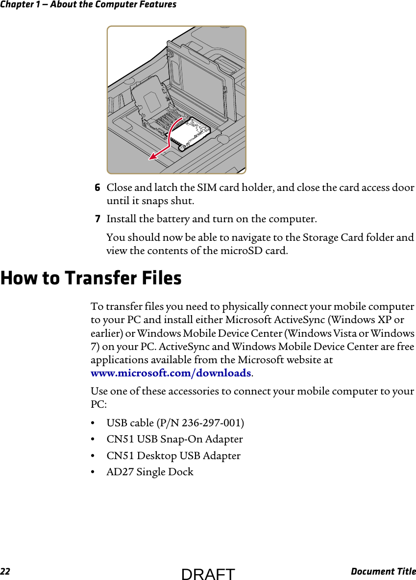 Chapter 1 — About the Computer Features22 Document Title6Close and latch the SIM card holder, and close the card access door until it snaps shut.7Install the battery and turn on the computer.You should now be able to navigate to the Storage Card folder and view the contents of the microSD card.How to Transfer FilesTo transfer files you need to physically connect your mobile computer to your PC and install either Microsoft ActiveSync (Windows XP or earlier) or Windows Mobile Device Center (Windows Vista or Windows 7) on your PC. ActiveSync and Windows Mobile Device Center are free applications available from the Microsoft website at www.microsoft.com/downloads.Use one of these accessories to connect your mobile computer to your PC:•USB cable (P/N 236-297-001)•CN51 USB Snap-On Adapter•CN51 Desktop USB Adapter•AD27 Single DockDRAFT