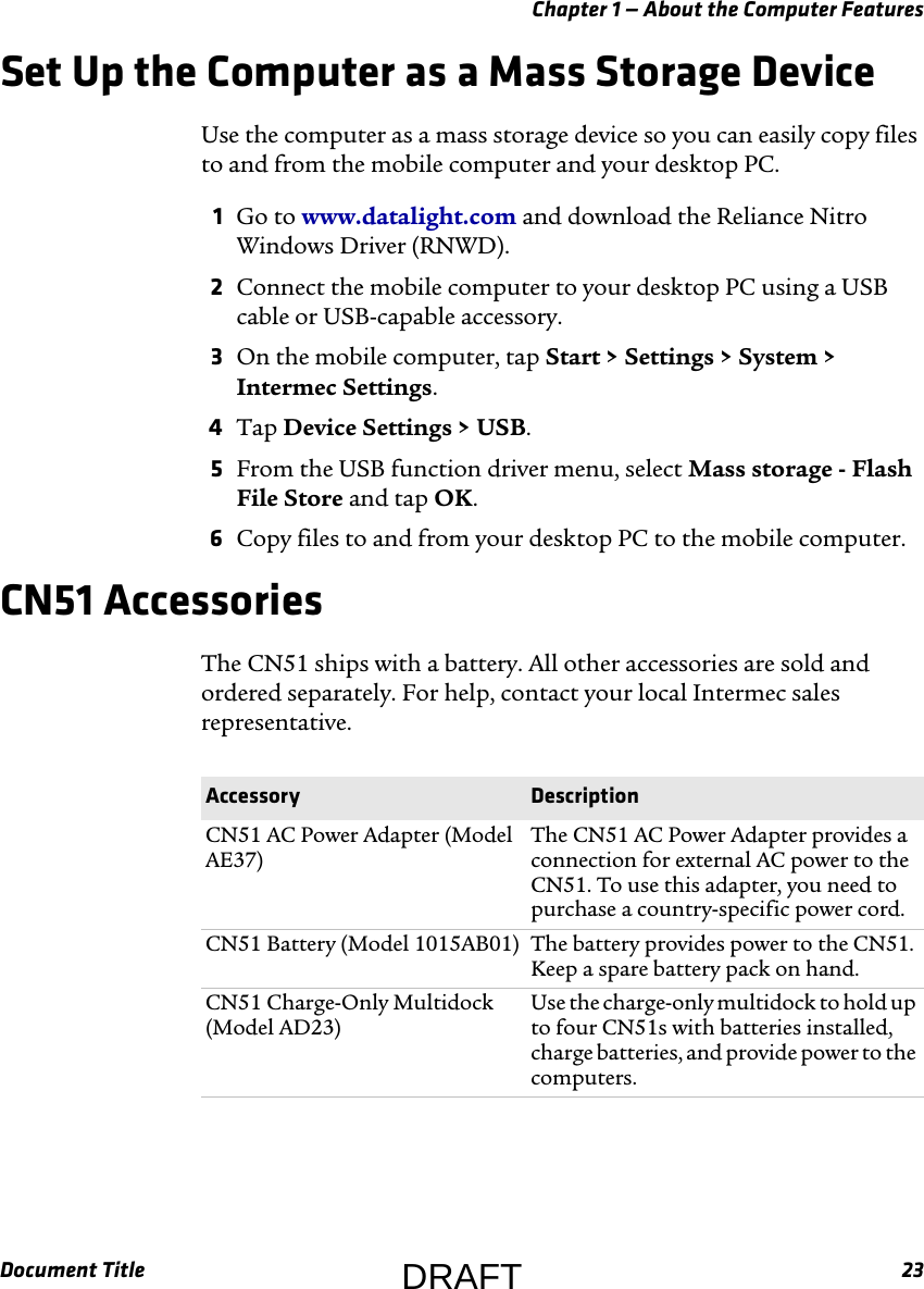 Chapter 1 — About the Computer FeaturesDocument Title 23Set Up the Computer as a Mass Storage DeviceUse the computer as a mass storage device so you can easily copy files to and from the mobile computer and your desktop PC.1Go to www.datalight.com and download the Reliance Nitro Windows Driver (RNWD).2Connect the mobile computer to your desktop PC using a USB cable or USB-capable accessory.3On the mobile computer, tap Start &gt; Settings &gt; System &gt; Intermec Settings.4Tap Device Settings &gt; USB.5From the USB function driver menu, select Mass storage - Flash File Store and tap OK.6Copy files to and from your desktop PC to the mobile computer.CN51 AccessoriesThe CN51 ships with a battery. All other accessories are sold and ordered separately. For help, contact your local Intermec sales representative.Accessory DescriptionCN51 AC Power Adapter (Model AE37)The CN51 AC Power Adapter provides a connection for external AC power to the CN51. To use this adapter, you need to purchase a country-specific power cord.CN51 Battery (Model 1015AB01) The battery provides power to the CN51. Keep a spare battery pack on hand.CN51 Charge-Only Multidock (Model AD23)Use the charge-only multidock to hold up to four CN51s with batteries installed, charge batteries, and provide power to the computers.DRAFT