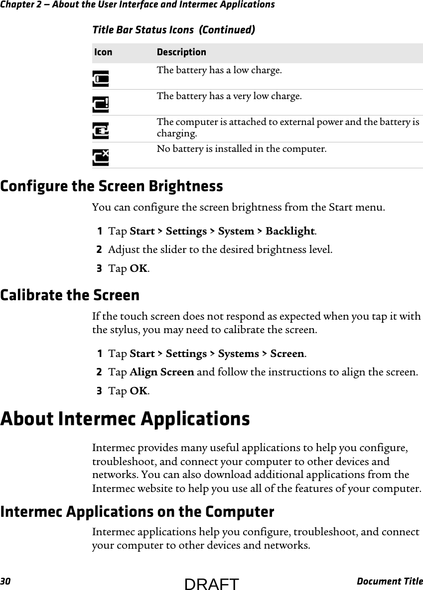 Chapter 2 — About the User Interface and Intermec Applications30 Document TitleConfigure the Screen BrightnessYou can configure the screen brightness from the Start menu.1Tap Start &gt; Settings &gt; System &gt; Backlight.2Adjust the slider to the desired brightness level.3Tap OK.Calibrate the ScreenIf the touch screen does not respond as expected when you tap it with the stylus, you may need to calibrate the screen.1Tap Start &gt; Settings &gt; Systems &gt; Screen.2Tap Align Screen and follow the instructions to align the screen.3Tap OK.About Intermec ApplicationsIntermec provides many useful applications to help you configure, troubleshoot, and connect your computer to other devices and networks. You can also download additional applications from the Intermec website to help you use all of the features of your computer.Intermec Applications on the ComputerIntermec applications help you configure, troubleshoot, and connect your computer to other devices and networks.The battery has a low charge.The battery has a very low charge.The computer is attached to external power and the battery is charging.No battery is installed in the computer.Title Bar Status Icons  (Continued)Icon DescriptionDRAFT