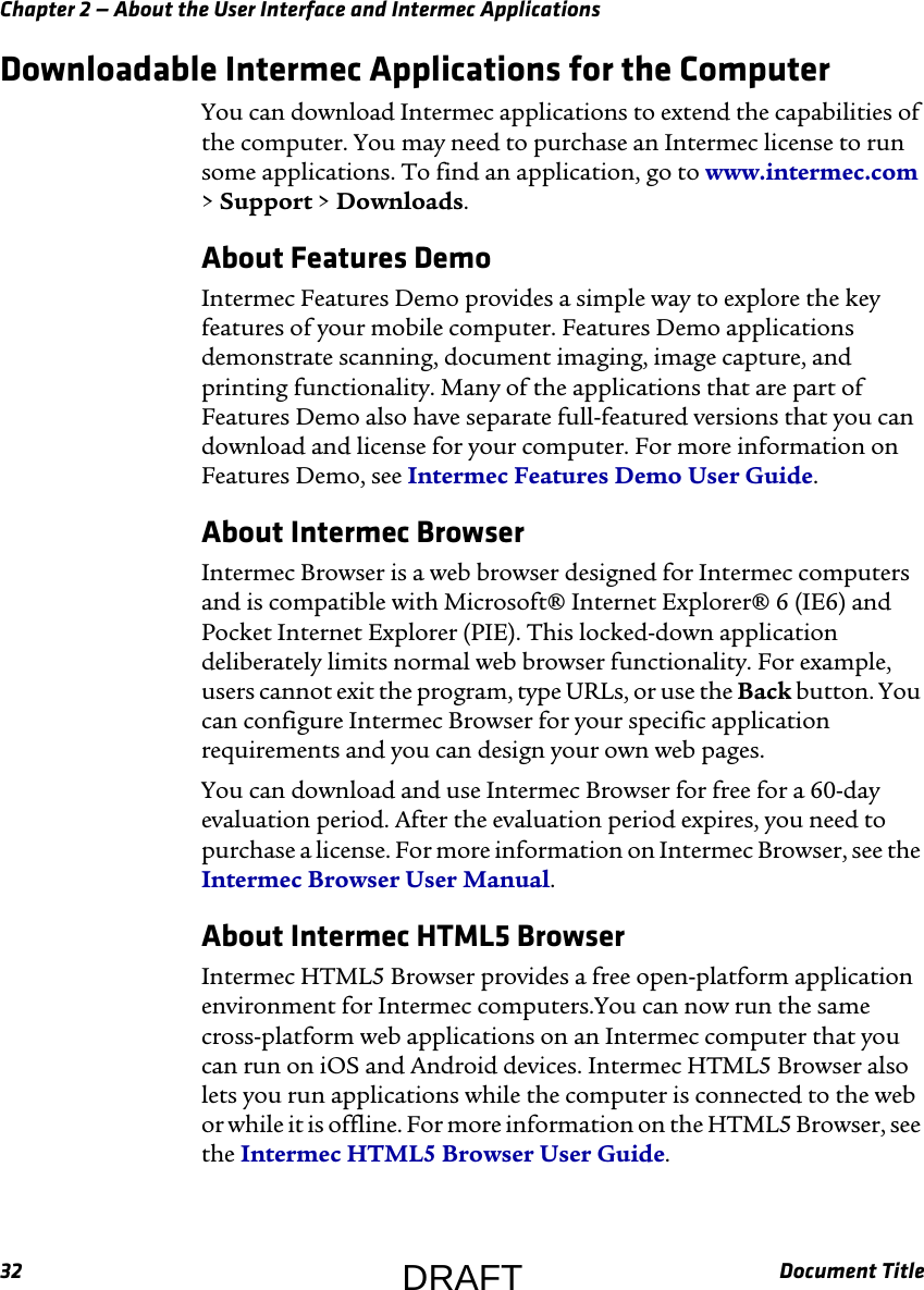 Chapter 2 — About the User Interface and Intermec Applications32 Document TitleDownloadable Intermec Applications for the ComputerYou can download Intermec applications to extend the capabilities of the computer. You may need to purchase an Intermec license to run some applications. To find an application, go to www.intermec.com &gt; Support &gt; Downloads.About Features DemoIntermec Features Demo provides a simple way to explore the key features of your mobile computer. Features Demo applications demonstrate scanning, document imaging, image capture, and printing functionality. Many of the applications that are part of Features Demo also have separate full-featured versions that you can download and license for your computer. For more information on Features Demo, see Intermec Features Demo User Guide.About Intermec BrowserIntermec Browser is a web browser designed for Intermec computers and is compatible with Microsoft® Internet Explorer® 6 (IE6) and Pocket Internet Explorer (PIE). This locked-down application deliberately limits normal web browser functionality. For example, users cannot exit the program, type URLs, or use the Back button. You can configure Intermec Browser for your specific application requirements and you can design your own web pages.You can download and use Intermec Browser for free for a 60-day evaluation period. After the evaluation period expires, you need to purchase a license. For more information on Intermec Browser, see the Intermec Browser User Manual.About Intermec HTML5 BrowserIntermec HTML5 Browser provides a free open-platform application environment for Intermec computers.You can now run the same cross-platform web applications on an Intermec computer that you can run on iOS and Android devices. Intermec HTML5 Browser also lets you run applications while the computer is connected to the web or while it is offline. For more information on the HTML5 Browser, see the Intermec HTML5 Browser User Guide.DRAFT