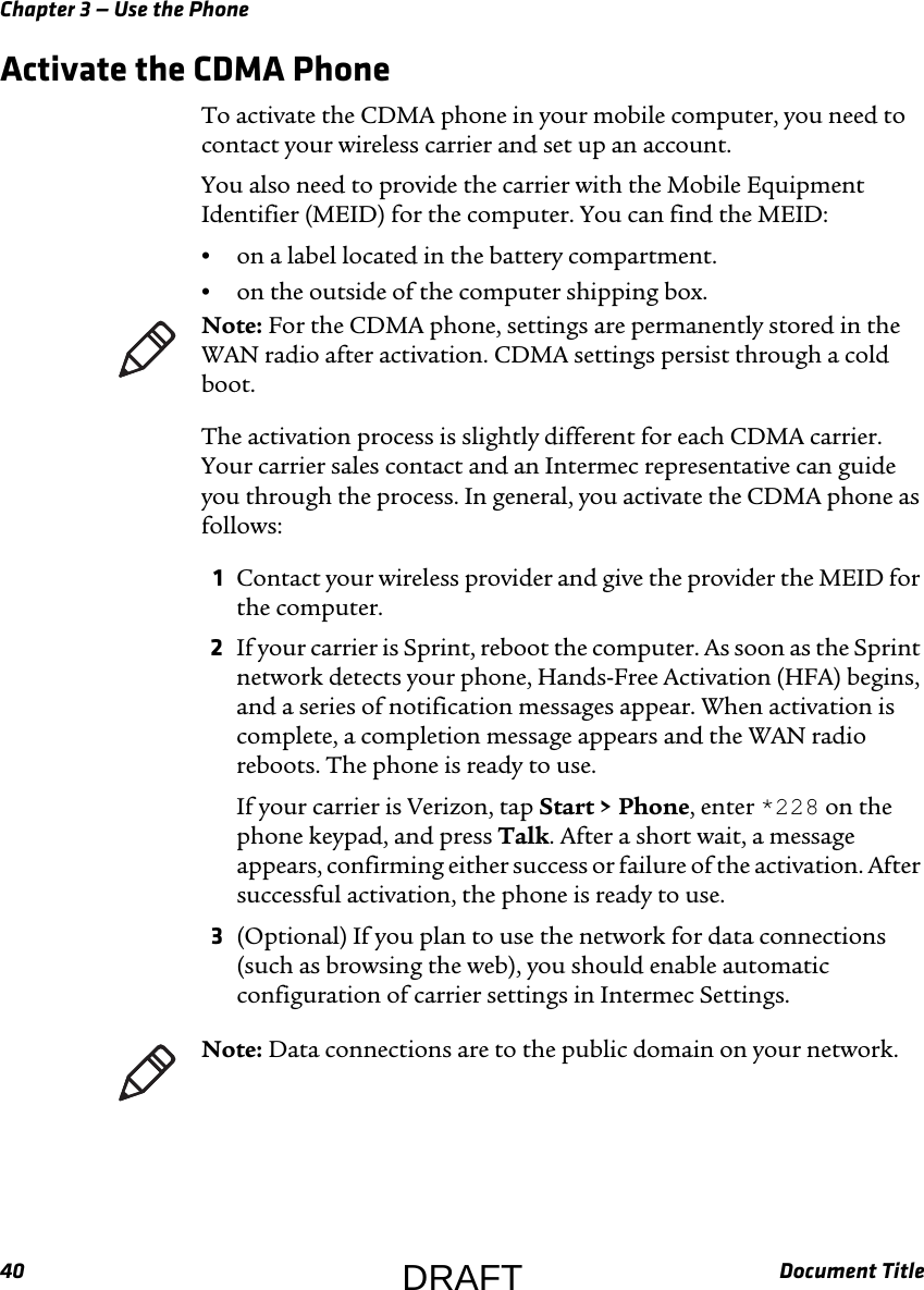 Chapter 3 — Use the Phone40 Document TitleActivate the CDMA PhoneTo activate the CDMA phone in your mobile computer, you need to contact your wireless carrier and set up an account.You also need to provide the carrier with the Mobile Equipment Identifier (MEID) for the computer. You can find the MEID:•on a label located in the battery compartment.•on the outside of the computer shipping box.The activation process is slightly different for each CDMA carrier. Your carrier sales contact and an Intermec representative can guide you through the process. In general, you activate the CDMA phone as follows:1Contact your wireless provider and give the provider the MEID for the computer.2If your carrier is Sprint, reboot the computer. As soon as the Sprint network detects your phone, Hands-Free Activation (HFA) begins, and a series of notification messages appear. When activation is complete, a completion message appears and the WAN radio reboots. The phone is ready to use.If your carrier is Verizon, tap Start &gt; Phone, enter *228 on the phone keypad, and press Talk. After a short wait, a message appears, confirming either success or failure of the activation. After successful activation, the phone is ready to use.3(Optional) If you plan to use the network for data connections (such as browsing the web), you should enable automatic configuration of carrier settings in Intermec Settings.Note: For the CDMA phone, settings are permanently stored in the WAN radio after activation. CDMA settings persist through a cold boot.Note: Data connections are to the public domain on your network.DRAFT