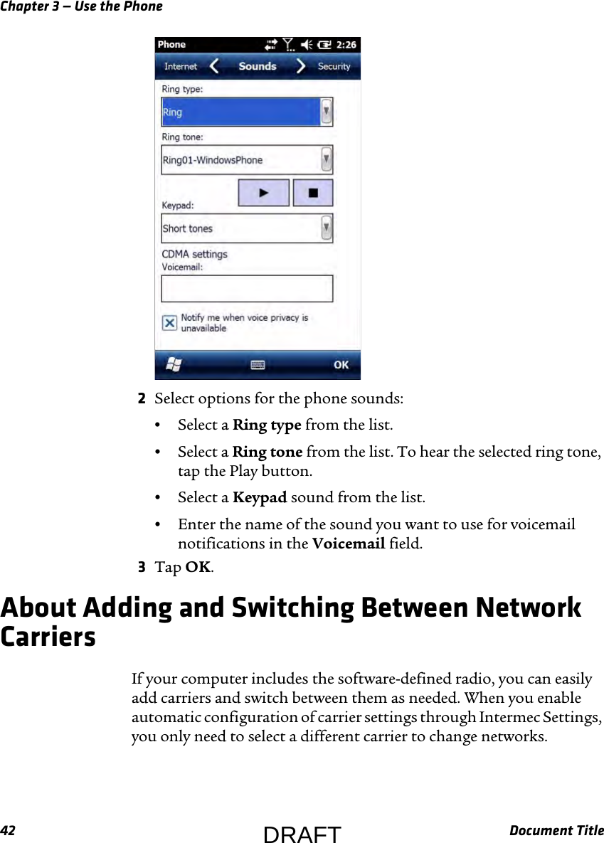 Chapter 3 — Use the Phone42 Document Title2Select options for the phone sounds:•Select a Ring type from the list.•Select a Ring tone from the list. To hear the selected ring tone, tap the Play button.•Select a Keypad sound from the list.•Enter the name of the sound you want to use for voicemail notifications in the Voicemail field.3Tap OK.About Adding and Switching Between Network CarriersIf your computer includes the software-defined radio, you can easily add carriers and switch between them as needed. When you enable automatic configuration of carrier settings through Intermec Settings, you only need to select a different carrier to change networks.DRAFT