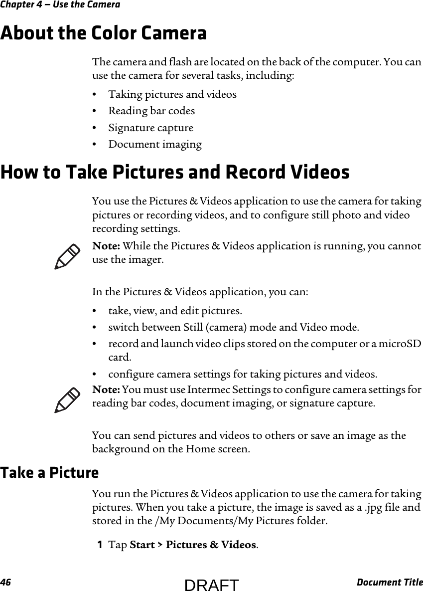 Chapter 4 — Use the Camera46 Document TitleAbout the Color CameraThe camera and flash are located on the back of the computer. You can use the camera for several tasks, including:•Taking pictures and videos•Reading bar codes•Signature capture•Document imagingHow to Take Pictures and Record VideosYou use the Pictures &amp; Videos application to use the camera for taking pictures or recording videos, and to configure still photo and video recording settings.In the Pictures &amp; Videos application, you can:•take, view, and edit pictures.•switch between Still (camera) mode and Video mode.•record and launch video clips stored on the computer or a microSD card.•configure camera settings for taking pictures and videos.You can send pictures and videos to others or save an image as the background on the Home screen.Take a PictureYou run the Pictures &amp; Videos application to use the camera for taking pictures. When you take a picture, the image is saved as a .jpg file and stored in the /My Documents/My Pictures folder.1Tap Start &gt; Pictures &amp; Videos.Note: While the Pictures &amp; Videos application is running, you cannot use the imager.Note: You must use Intermec Settings to configure camera settings for reading bar codes, document imaging, or signature capture.DRAFT