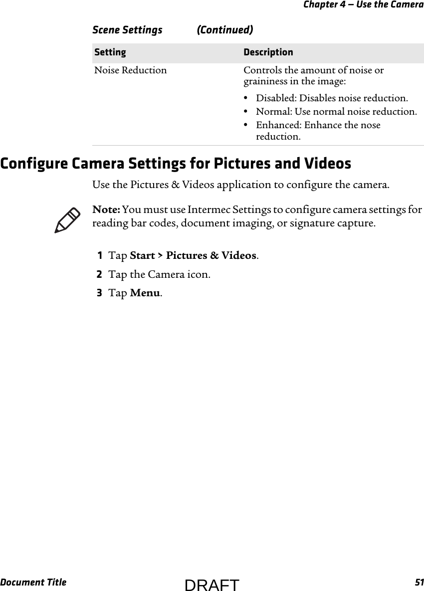 Chapter 4 — Use the CameraDocument Title 51Configure Camera Settings for Pictures and VideosUse the Pictures &amp; Videos application to configure the camera.1Tap Start &gt; Pictures &amp; Videos.2Tap the Camera icon.3Tap Menu.Noise Reduction Controls the amount of noise or graininess in the image:•Disabled: Disables noise reduction.•Normal: Use normal noise reduction.•Enhanced: Enhance the nose reduction.Scene Settings   (Continued)Setting DescriptionNote: You must use Intermec Settings to configure camera settings for reading bar codes, document imaging, or signature capture.DRAFT