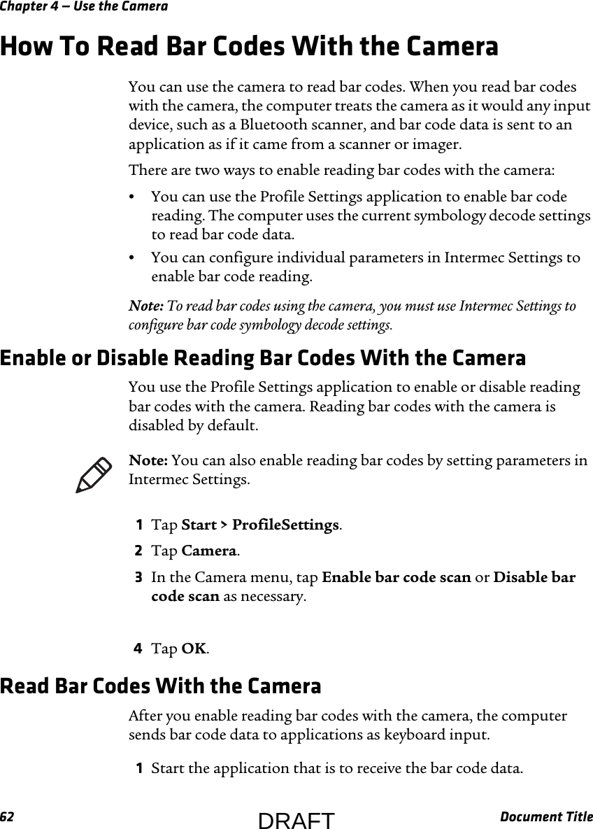 Chapter 4 — Use the Camera62 Document TitleHow To Read Bar Codes With the CameraYou can use the camera to read bar codes. When you read bar codes with the camera, the computer treats the camera as it would any input device, such as a Bluetooth scanner, and bar code data is sent to an application as if it came from a scanner or imager.There are two ways to enable reading bar codes with the camera:•You can use the Profile Settings application to enable bar code reading. The computer uses the current symbology decode settings to read bar code data.•You can configure individual parameters in Intermec Settings to enable bar code reading.Note: To read bar codes using the camera, you must use Intermec Settings to configure bar code symbology decode settings.Enable or Disable Reading Bar Codes With the CameraYou use the Profile Settings application to enable or disable reading bar codes with the camera. Reading bar codes with the camera is disabled by default.1Tap Start &gt; ProfileSettings.2Tap Camera.3In the Camera menu, tap Enable bar code scan or Disable bar code scan as necessary.4Tap OK.Read Bar Codes With the CameraAfter you enable reading bar codes with the camera, the computer sends bar code data to applications as keyboard input.1Start the application that is to receive the bar code data.Note: You can also enable reading bar codes by setting parameters in Intermec Settings.DRAFT