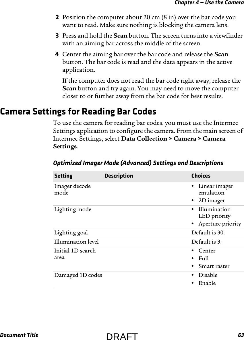 Chapter 4 — Use the CameraDocument Title 632Position the computer about 20 cm (8 in) over the bar code you want to read. Make sure nothing is blocking the camera lens.3Press and hold the Scan button. The screen turns into a viewfinder with an aiming bar across the middle of the screen.4Center the aiming bar over the bar code and release the Scan button. The bar code is read and the data appears in the active application.If the computer does not read the bar code right away, release the Scan button and try again. You may need to move the computer closer to or further away from the bar code for best results.Camera Settings for Reading Bar CodesTo use the camera for reading bar codes, you must use the Intermec Settings application to configure the camera. From the main screen of Intermec Settings, select Data Collection &gt; Camera &gt; Camera Settings.Optimized Imager Mode (Advanced) Settings and Descriptions  Setting Description ChoicesImager decode mode•Linear imager emulation•2D imagerLighting mode •Illumination LED priority•Aperture priorityLighting goal Default is 30.Illumination level Default is 3.Initial 1D search area•Center•Full•Smart rasterDamaged 1D codes •Disable•EnableDRAFT