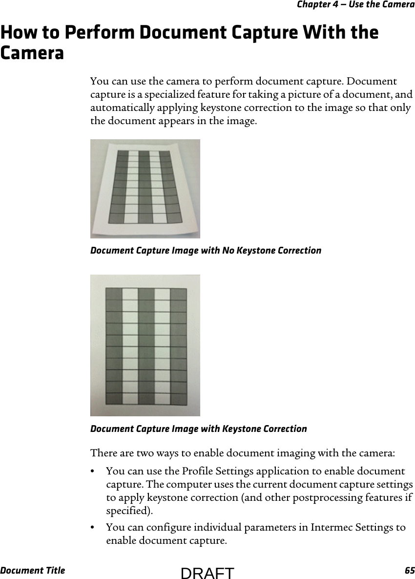 Chapter 4 — Use the CameraDocument Title 65How to Perform Document Capture With the CameraYou can use the camera to perform document capture. Document capture is a specialized feature for taking a picture of a document, and automatically applying keystone correction to the image so that only the document appears in the image.Document Capture Image with No Keystone CorrectionDocument Capture Image with Keystone CorrectionThere are two ways to enable document imaging with the camera:•You can use the Profile Settings application to enable document capture. The computer uses the current document capture settings to apply keystone correction (and other postprocessing features if specified).•You can configure individual parameters in Intermec Settings to enable document capture.DRAFT