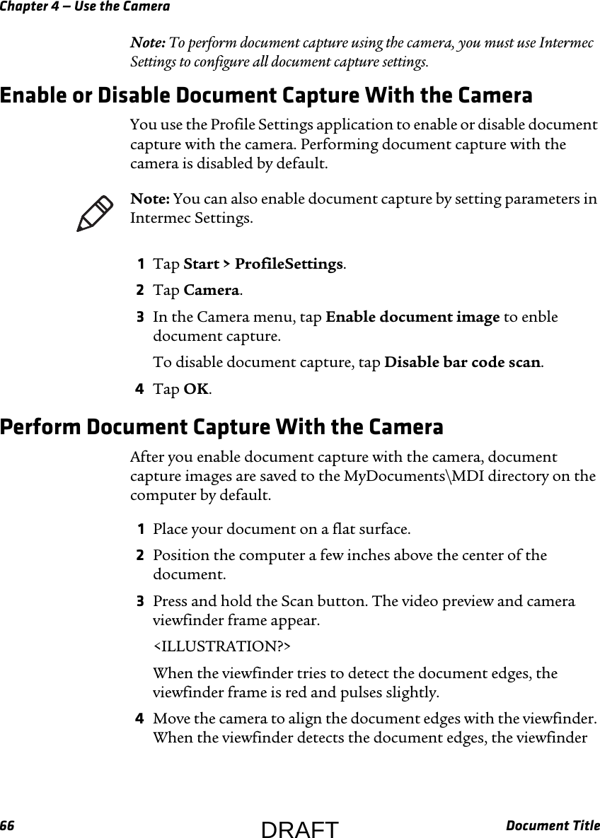Chapter 4 — Use the Camera66 Document TitleNote: To perform document capture using the camera, you must use Intermec Settings to configure all document capture settings.Enable or Disable Document Capture With the CameraYou use the Profile Settings application to enable or disable document capture with the camera. Performing document capture with the camera is disabled by default.1Tap Start &gt; ProfileSettings.2Tap Camera.3In the Camera menu, tap Enable document image to enble document capture.To disable document capture, tap Disable bar code scan.4Tap OK.Perform Document Capture With the CameraAfter you enable document capture with the camera, document capture images are saved to the MyDocuments\MDI directory on the computer by default.1Place your document on a flat surface.2Position the computer a few inches above the center of the document.3Press and hold the Scan button. The video preview and camera viewfinder frame appear.&lt;ILLUSTRATION?&gt;When the viewfinder tries to detect the document edges, the viewfinder frame is red and pulses slightly.4Move the camera to align the document edges with the viewfinder. When the viewfinder detects the document edges, the viewfinder Note: You can also enable document capture by setting parameters in Intermec Settings.DRAFT