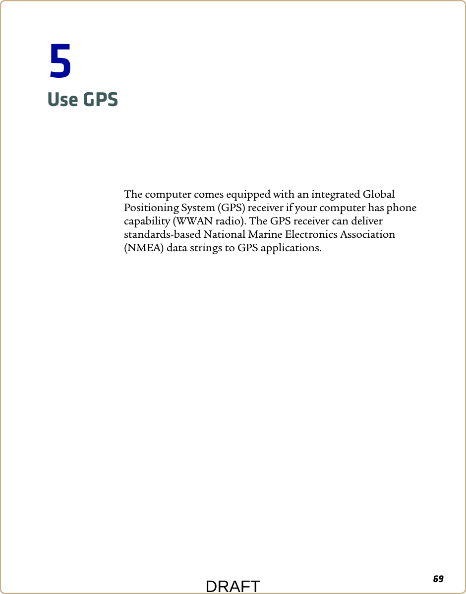 695Use GPSThe computer comes equipped with an integrated Global Positioning System (GPS) receiver if your computer has phone capability (WWAN radio). The GPS receiver can deliver standards-based National Marine Electronics Association (NMEA) data strings to GPS applications.DRAFT