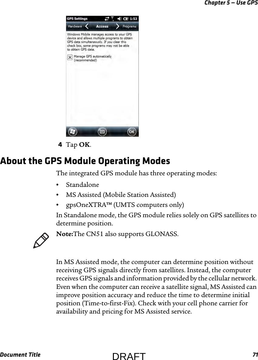 Chapter 5 — Use GPSDocument Title 714Tap OK.About the GPS Module Operating ModesThe integrated GPS module has three operating modes:•Standalone•MS Assisted (Mobile Station Assisted)•gpsOneXTRA™ (UMTS computers only)In Standalone mode, the GPS module relies solely on GPS satellites to determine position.In MS Assisted mode, the computer can determine position without receiving GPS signals directly from satellites. Instead, the computer receives GPS signals and information provided by the cellular network. Even when the computer can receive a satellite signal, MS Assisted can improve position accuracy and reduce the time to determine initial position (Time-to-first-Fix). Check with your cell phone carrier for availability and pricing for MS Assisted service.Note:The CN51 also supports GLONASS.DRAFT