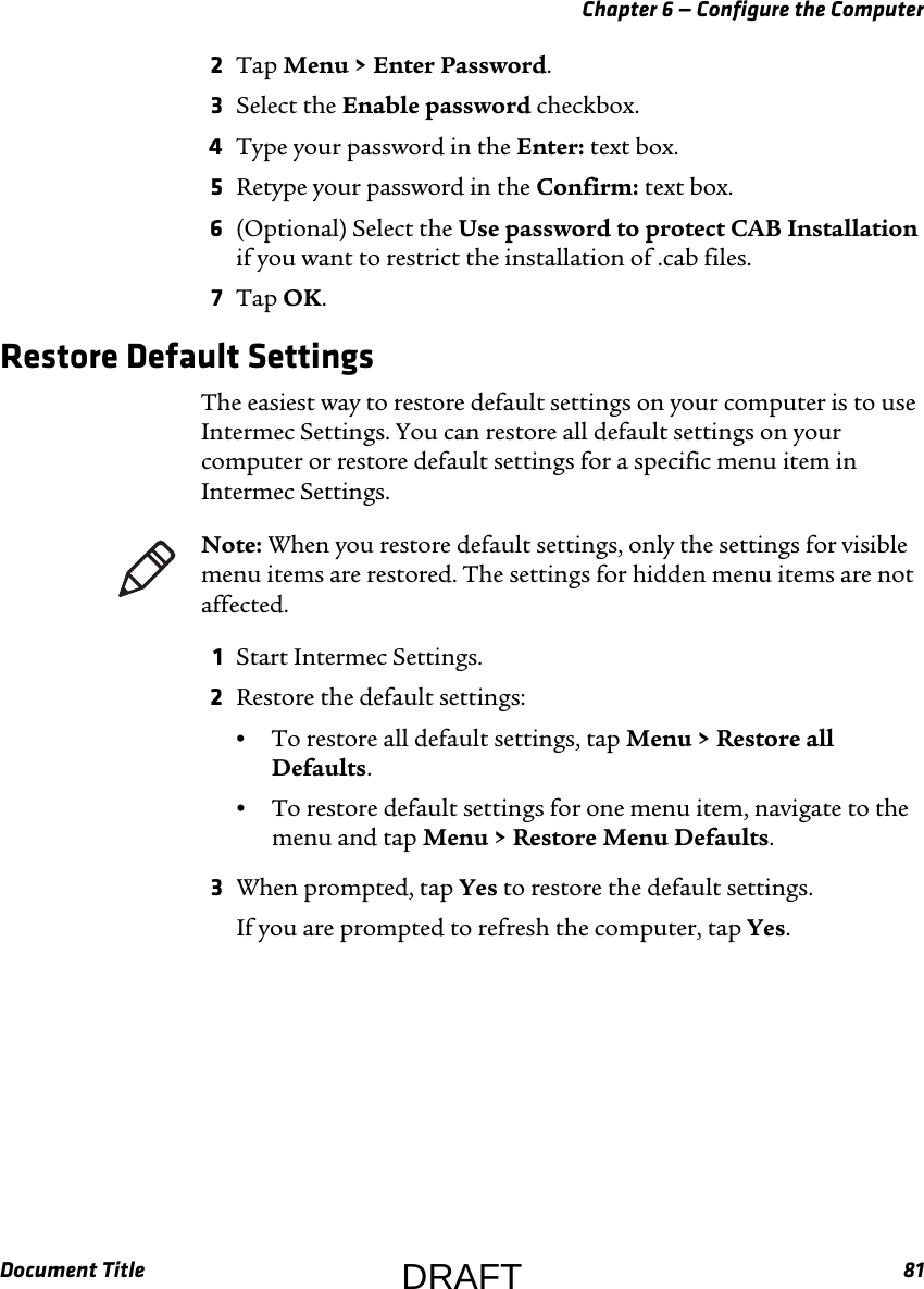 Chapter 6 — Configure the ComputerDocument Title 812Tap Menu &gt; Enter Password.3Select the Enable password checkbox.4Type your password in the Enter: text box.5Retype your password in the Confirm: text box.6(Optional) Select the Use password to protect CAB Installation if you want to restrict the installation of .cab files.7Tap OK.Restore Default SettingsThe easiest way to restore default settings on your computer is to use Intermec Settings. You can restore all default settings on your computer or restore default settings for a specific menu item in Intermec Settings.1Start Intermec Settings.2Restore the default settings:•To restore all default settings, tap Menu &gt; Restore all Defaults.•To restore default settings for one menu item, navigate to the menu and tap Menu &gt; Restore Menu Defaults.3When prompted, tap Yes to restore the default settings.If you are prompted to refresh the computer, tap Yes.Note: When you restore default settings, only the settings for visible menu items are restored. The settings for hidden menu items are not affected.DRAFT