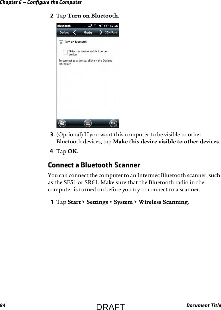 Chapter 6 — Configure the Computer84 Document Title2Tap Turn on Bluetooth.3(Optional) If you want this computer to be visible to other Bluetooth devices, tap Make this device visible to other devices.4Tap OK.Connect a Bluetooth ScannerYou can connect the computer to an Intermec Bluetooth scanner, such as the SF51 or SR61. Make sure that the Bluetooth radio in the computer is turned on before you try to connect to a scanner.1Tap Start &gt; Settings &gt; System &gt; Wireless Scanning.DRAFT