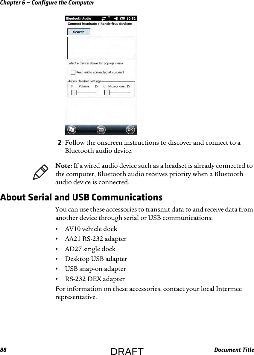 Chapter 6 — Configure the Computer88 Document Title2Follow the onscreen instructions to discover and connect to a Bluetooth audio device.About Serial and USB CommunicationsYou can use these accessories to transmit data to and receive data from another device through serial or USB communications:•AV10 vehicle dock•AA21 RS-232 adapter•AD27 single dock•Desktop USB adapter•USB snap-on adapter•RS-232 DEX adapterFor information on these accessories, contact your local Intermec representative.Note: If a wired audio device such as a headset is already connected to the computer, Bluetooth audio receives priority when a Bluetooth audio device is connected.DRAFT