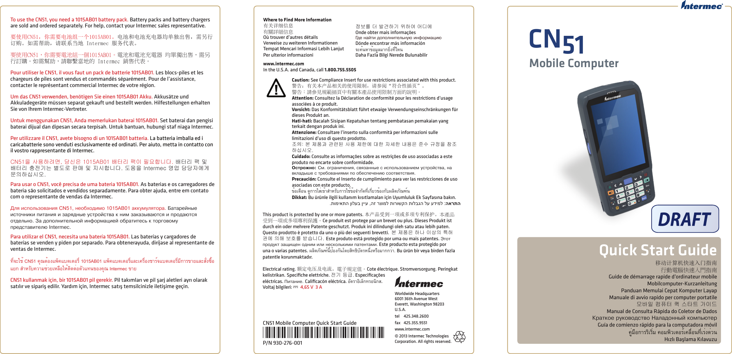 Worldwide Headquarters6001 36th Avenue WestEverett, Washington 98203U.S.A.tel  425.348.2600fax  425.355.9551www.intermec.com© 2013 Intermec Technologies Corporation. All rights reserved.CN51Mobile ComputerQuick Start GuideCN51 Mobile Computer Quick Start Guide*930-276-001*P/N 930-276-001移动计算机快速入门指南行動電腦快速入門指南Guide de démarrage rapide d’ordinateur mobileMobilcomputer-KurzanleitungPanduan Memulai Cepat Komputer LayapManuale di avvio rapido per computer portatile모바일 컴퓨터 퀵 스타트 가이드Manual de Consulta Rápida do Coletor de DadosÊðàòêîå ðóêîâîäñòâî Íàëàäîííûé êîìïüþòåðGuía de comienzo rápido para la computadora móvilคู่มือการริเริ่ม คอมพิวเตอร์เคลื่อนที่เร่งด่วนHızlı Başlama KılavuzuWhere to Find More Information有关详细信息有關詳細信息Où trouver d’autres détailsVerweise zu weiteren InformationenTempat Mencari Informasi Lebih LanjutPer ulterior informazioni정보를 더 발견하기 위하여 어디에Onde obter mais informaçõesГäå íàéòи äîïîëíиòåëüíóþ иíфîðìàциþDónde encontrar más informaciónจะค้นหาข้อมูลมากยิ่งที่ไหนDaha Fazla Bilgi Nerede Bulunabilirwww.intermec.comIn the U.S.A. and Canada, call 1.800.755.5505This product is protected by one or more patents. 本产品受到一项或多项专利保护。本產品受到一項或多項專利保護。Ce produit est protege par un brevet ou plus. Dieses Produkt ist durch ein oder mehrere Patente geschutzt. Produk ini dilindungi oleh satu atau lebih paten. Questo prodotto è protetto da uno o più dei seguenti brevetti.  본 제품은 하나 이상의 특허 권에 의해 보호를 받습니다. Este produto está protegido por uma ou mais patentes. Эòîò ïðîäóêò зàщищåí îäíиì иëи íåñêîëüêиìи ïàòåíòàìи. Este producto esta protegido por una o varias patentes. ผลิตภัณฑ์นี้ป้องกันโดยสิทธิบัตรหนึ่งหรือมากกว่า. Bu ürün bir veya birden fazla patentle korunmaktadır.Electrical rating. 额定电压及电流。電子規定值。Cote électrique. Stromversorgung. Peringkat kelistrikan. Speciﬁche elettriche. 전기 등급. Especiﬁcações  eléctricas. Пиòàíиå. Caliﬁcacón eléctrica. อัตราอิเล็กทรอนิกส. Voltaj bilgileri: x 4,65 V  3 ATo use the CN51, you need a 1015AB01 battery pack. Battery packs and battery chargers are sold and ordered separately. For help, contact your Intermec sales representative.要使用CN51，你需要电池组一个1015AB01。电池和电池充电器均单独出售，需另行订购。如需帮助，请联系当地 Intermec 服务代表。要使用CN51，你需要電池組一個1015AB01。電池和電池充電器 均單獨出售，需另行訂購。如需幫助，請聯繫當地的 Intermec 銷售代表。Pour utiliser le CN51, il vous faut un pack de batterie 1015AB01. Les blocs-piles et les chargeurs de piles sont vendus et commandés séparément. Pour de l’assistance, contacter le représentant commercial Intermec de votre région. Um das CN51 verwenden, benötigen Sie einen 1015AB01 Akku. Akkusätze und Akkuladegeräte müssen separat gekauft und bestellt werden. Hilfestellungen erhalten Sie von Ihrem Intermec-Vertreter. Untuk menggunakan CN51, Anda memerlukan baterai 1015AB01. Set baterai dan pengisi baterai dijual dan dipesan secara terpisah. Untuk bantuan, hubungi staf niaga Intermec. Per utilizzare il CN51, avete bisogno di un 1015AB01 batteria. La batteria imballa ed i caricabatterie sono venduti esclusivamente ed ordinati. Per aiuto, metta in contatto con il vostro rappresentante di Intermec.CN51을 사용하려면, 당신은 1015AB01 배터리 팩이 필요합니다. 배터리 팩 및 배터리 충전기는 별도로 판매 및 지시합니다. 도움을 Intermec 영업 담당자에게 문의하십시오.Para usar o CN51, você precisa de uma bateria 1015AB01. As baterias e os carregadores de bateria são solicitados e vendidos separadamente. Para obter ajuda, entre em contato com o representante de vendas da Intermec.Дëя иñïîëüзîâàíия CN51, íåîбхîäиìî 1015AB01 àêêóìóëяòîðà. Бàòàðåéíûå иñòîчíиêи ïиòàíия и зàðяäíûå óñòðîéñòâà ê íиì зàêàзûâàþòñя и ïðîäàþòñя îòäåëüíî. Зà äîïîëíиòåëüíîé иíфîðìàциåé îбðàòиòåñü ê òîðгîâîìó ïðåäñòàâиòåëþ Intermec.Para utilizar el CN51, necesita una batería 1015AB01. Las baterías y cargadores de baterías se venden y piden por separado. Para obtenerayuda, diríjase al representante de ventas de Intermec.ที่จะใช้ CN51 คุณต้องแพ็คแบตเตอรี่ 1015AB01 แพ็คแบตเตอรี่และเครื่องชาร์จแบตเตอรี่มีการขายและสั่งซื้อแยก สำาหรับความช่วยเหลือให้ติดต่อตัวแทนของคุณ Intermec ขายCN51 kullanmak için, bir 1015AB01 pil gerekir. Pil takımları ve pil şarj aletleri ayrı olarak satılır ve sipariş edilir. Yardım için, Intermec satış temsilcinizle iletişime geçin.Caution: See Compliance Insert for use restrictions associated with this product.警告：有关本产品相关的使用限制，请参阅“符合性插页”。警告：請參見規範插頁中有關本產品使用限制方面的說明。Attention: Consultez la Déclaration de conformité pour les restrictions d’usage  associées à ce produit. Vorsicht: Das Konformitätsblatt führt etwaige Verwendungseinschränkungen für dieses Produkt an. Hati-hati: Bacalah Sisipan Kepatuhan tentang pembatasan pemakaian yang terkait dengan produk ini.Attenzione: Consultare l’inserto sulla conformità per informazioni sulle  limitazioni d’uso di questo prodotto. 조󵌘: 본 제품과 관련된 사용 제한에 대한 자세한 내용은 준수 규정을 참조하십시오. Cuidado: Consulte as informações sobre as restrições de uso associadas a este produto no encarte sobre conformidade. Острожно: Сì. îгðàíичåíия, ñâязàííûå ñ иñïîëüзîâàíиåì óñòðîéñòâà, íà âêëàäûшå ñ òðåбîâàíияìи ïî îбåñïåчåíиþ ñîîòâåòñòâия. Precaución: Consulte el Inserto de cumplimiento para ver las restricciones de uso asociadas con este producto.ข้อเตือน ดูการใส่เข้าสำาหรับการใช้ข้อจำากัดที่เกี่ยวข้องกับผลิตภัณฑ์นDikkat: Bu ürünle ilgili kullanım kısıtlamaları için Uyumluluk Ek Sayfasına bakın..תומיאתה ןולעב ןייע ,הז רצומל תורושקה תולבגה לע עדימל :הארתה