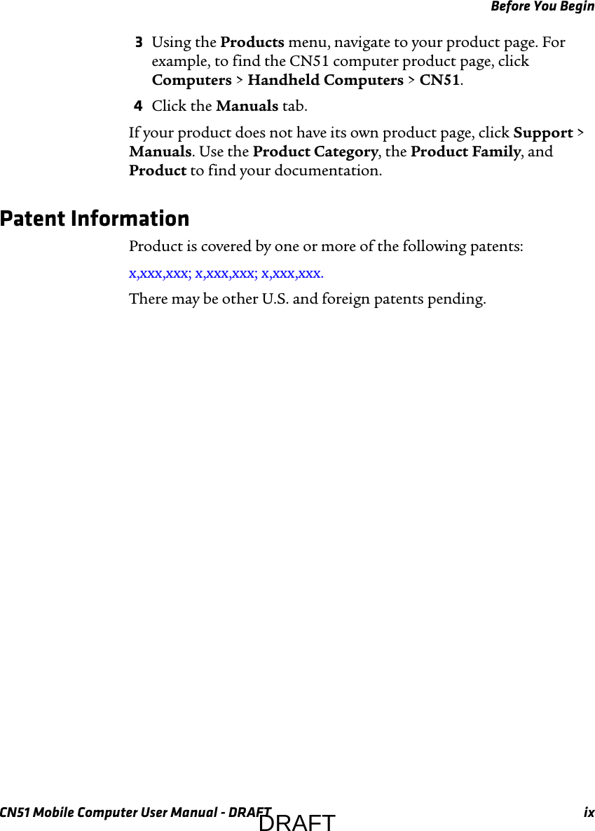 Before You BeginCN51 Mobile Computer User Manual - DRAFT ix3Using the Products menu, navigate to your product page. For example, to find the CN51 computer product page, click Computers &gt; Handheld Computers &gt; CN51.4Click the Manuals tab.If your product does not have its own product page, click Support &gt; Manuals. Use the Product Category, the Product Family, and Product to find your documentation.Patent InformationProduct is covered by one or more of the following patents: x,xxx,xxx; x,xxx,xxx; x,xxx,xxx.There may be other U.S. and foreign patents pending.DRAFT