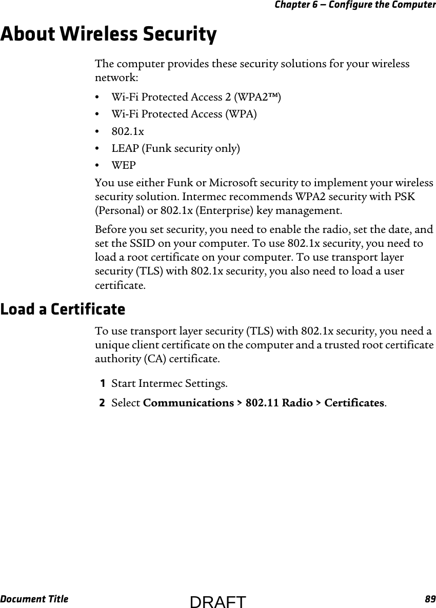 Chapter 6 — Configure the ComputerDocument Title 89About Wireless SecurityThe computer provides these security solutions for your wireless network:•Wi-Fi Protected Access 2 (WPA2™)•Wi-Fi Protected Access (WPA)•802.1x•LEAP (Funk security only)•WEPYou use either Funk or Microsoft security to implement your wireless security solution. Intermec recommends WPA2 security with PSK (Personal) or 802.1x (Enterprise) key management.Before you set security, you need to enable the radio, set the date, and set the SSID on your computer. To use 802.1x security, you need to load a root certificate on your computer. To use transport layer security (TLS) with 802.1x security, you also need to load a user certificate.Load a CertificateTo use transport layer security (TLS) with 802.1x security, you need a unique client certificate on the computer and a trusted root certificate authority (CA) certificate.1Start Intermec Settings.2Select Communications &gt; 802.11 Radio &gt; Certificates.DRAFT