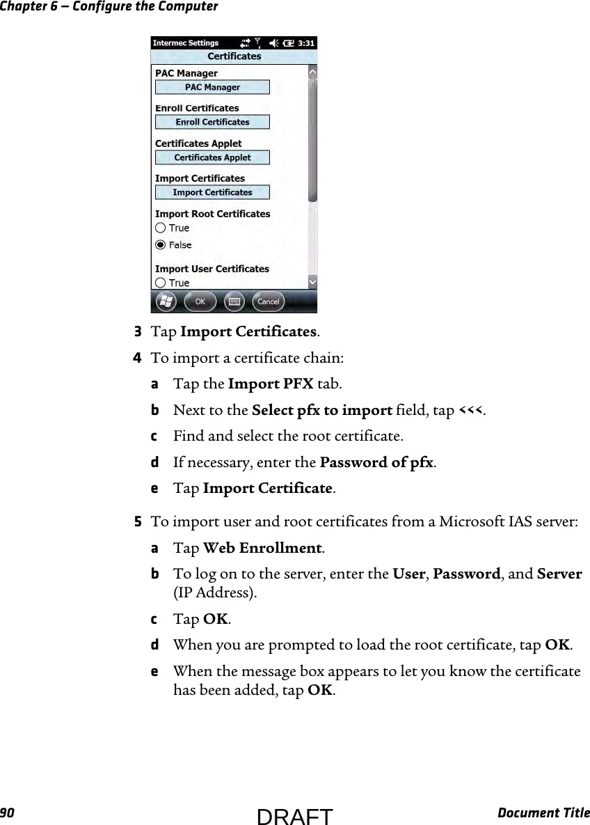 Chapter 6 — Configure the Computer90 Document Title3Tap Import Certificates.4To import a certificate chain:aTap the Import PFX tab.bNext to the Select pfx to import field, tap &lt;&lt;&lt;.cFind and select the root certificate.dIf necessary, enter the Password of pfx.eTap Import Certificate.5To import user and root certificates from a Microsoft IAS server:aTap Web Enrollment.bTo log on to the server, enter the User, Password, and Server (IP Address).cTap OK.dWhen you are prompted to load the root certificate, tap OK.eWhen the message box appears to let you know the certificate has been added, tap OK.DRAFT