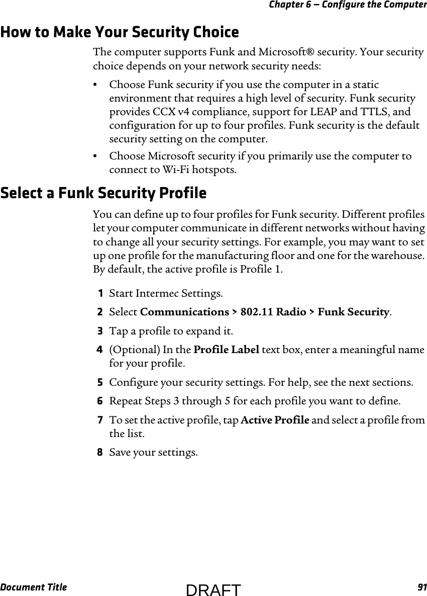 Chapter 6 — Configure the ComputerDocument Title 91How to Make Your Security ChoiceThe computer supports Funk and Microsoft® security. Your security choice depends on your network security needs:•Choose Funk security if you use the computer in a static environment that requires a high level of security. Funk security provides CCX v4 compliance, support for LEAP and TTLS, and configuration for up to four profiles. Funk security is the default security setting on the computer.•Choose Microsoft security if you primarily use the computer to connect to Wi-Fi hotspots.Select a Funk Security ProfileYou can define up to four profiles for Funk security. Different profiles let your computer communicate in different networks without having to change all your security settings. For example, you may want to set up one profile for the manufacturing floor and one for the warehouse. By default, the active profile is Profile 1.1Start Intermec Settings.2Select Communications &gt; 802.11 Radio &gt; Funk Security.3Tap a profile to expand it.4(Optional) In the Profile Label text box, enter a meaningful name for your profile.5Configure your security settings. For help, see the next sections.6Repeat Steps 3 through 5 for each profile you want to define.7To set the active profile, tap Active Profile and select a profile from the list.8Save your settings.DRAFT