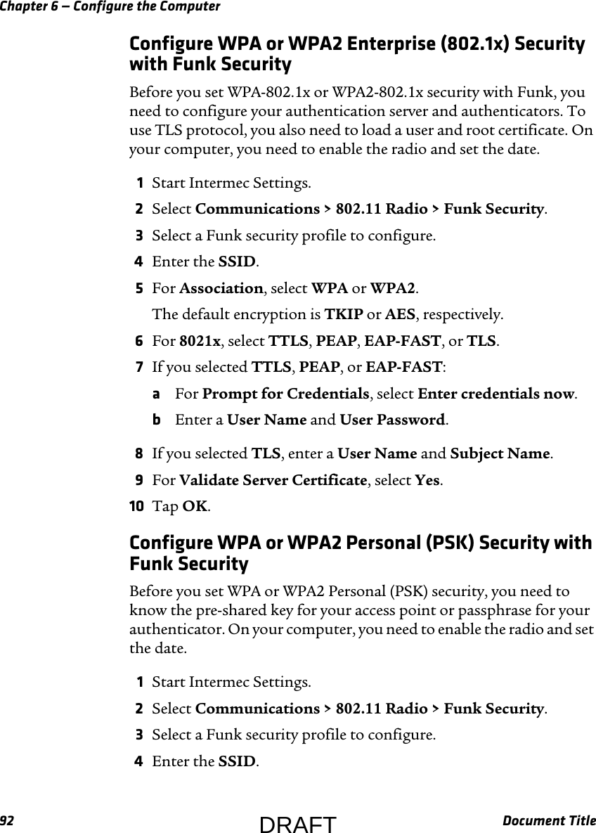 Chapter 6 — Configure the Computer92 Document TitleConfigure WPA or WPA2 Enterprise (802.1x) Security with Funk SecurityBefore you set WPA-802.1x or WPA2-802.1x security with Funk, you need to configure your authentication server and authenticators. To use TLS protocol, you also need to load a user and root certificate. On your computer, you need to enable the radio and set the date.1Start Intermec Settings.2Select Communications &gt; 802.11 Radio &gt; Funk Security.3Select a Funk security profile to configure.4Enter the SSID.5For Association, select WPA or WPA2.The default encryption is TKIP or AES, respectively.6For 8021x, select TTLS, PEAP, EAP-FAST, or TLS.7If you selected TTLS, PEAP, or EAP-FAST:aFor Prompt for Credentials, select Enter credentials now.bEnter a User Name and User Password.8If you selected TLS, enter a User Name and Subject Name.9For Validate Server Certificate, select Yes.10 Tap OK.Configure WPA or WPA2 Personal (PSK) Security with Funk SecurityBefore you set WPA or WPA2 Personal (PSK) security, you need to know the pre-shared key for your access point or passphrase for your authenticator. On your computer, you need to enable the radio and set the date.1Start Intermec Settings.2Select Communications &gt; 802.11 Radio &gt; Funk Security.3Select a Funk security profile to configure.4Enter the SSID.DRAFT
