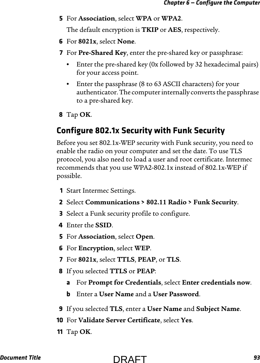 Chapter 6 — Configure the ComputerDocument Title 935For Association, select WPA or WPA2.The default encryption is TKIP or AES, respectively.6For 8021x, select None.7For Pre-Shared Key, enter the pre-shared key or passphrase:•Enter the pre-shared key (0x followed by 32 hexadecimal pairs) for your access point.•Enter the passphrase (8 to 63 ASCII characters) for your authenticator. The computer internally converts the passphrase to a pre-shared key.8Tap OK.Configure 802.1x Security with Funk SecurityBefore you set 802.1x-WEP security with Funk security, you need to enable the radio on your computer and set the date. To use TLS protocol, you also need to load a user and root certificate. Intermec recommends that you use WPA2-802.1x instead of 802.1x-WEP if possible.1Start Intermec Settings.2Select Communications &gt; 802.11 Radio &gt; Funk Security.3Select a Funk security profile to configure.4Enter the SSID.5For Association, select Open.6For Encryption, select WEP.7For 8021x, select TTLS, PEAP, or TLS.8If you selected TTLS or PEAP:aFor Prompt for Credentials, select Enter credentials now.bEnter a User Name and a User Password.9If you selected TLS, enter a User Name and Subject Name.10 For Validate Server Certificate, select Yes.11 Tap OK.DRAFT