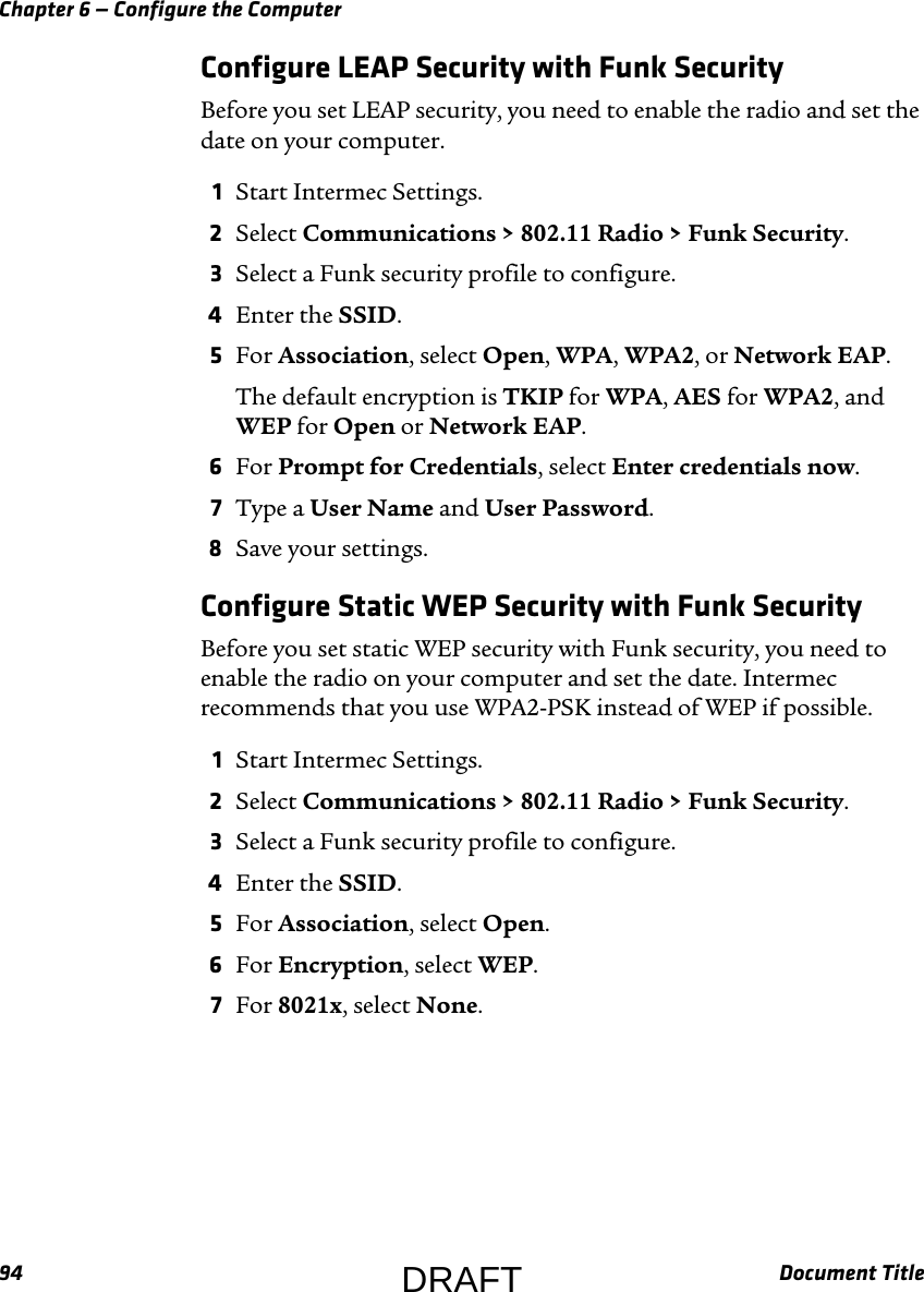 Chapter 6 — Configure the Computer94 Document TitleConfigure LEAP Security with Funk SecurityBefore you set LEAP security, you need to enable the radio and set the date on your computer.1Start Intermec Settings.2Select Communications &gt; 802.11 Radio &gt; Funk Security.3Select a Funk security profile to configure.4Enter the SSID.5For Association, select Open, WPA, WPA2, or Network EAP.The default encryption is TKIP for WPA, AES for WPA2, and WEP for Open or Network EAP. 6For Prompt for Credentials, select Enter credentials now.7Type a User Name and User Password.8Save your settings.Configure Static WEP Security with Funk SecurityBefore you set static WEP security with Funk security, you need to enable the radio on your computer and set the date. Intermec recommends that you use WPA2-PSK instead of WEP if possible.1Start Intermec Settings.2Select Communications &gt; 802.11 Radio &gt; Funk Security.3Select a Funk security profile to configure.4Enter the SSID.5For Association, select Open.6For Encryption, select WEP.7For 8021x, select None.DRAFT