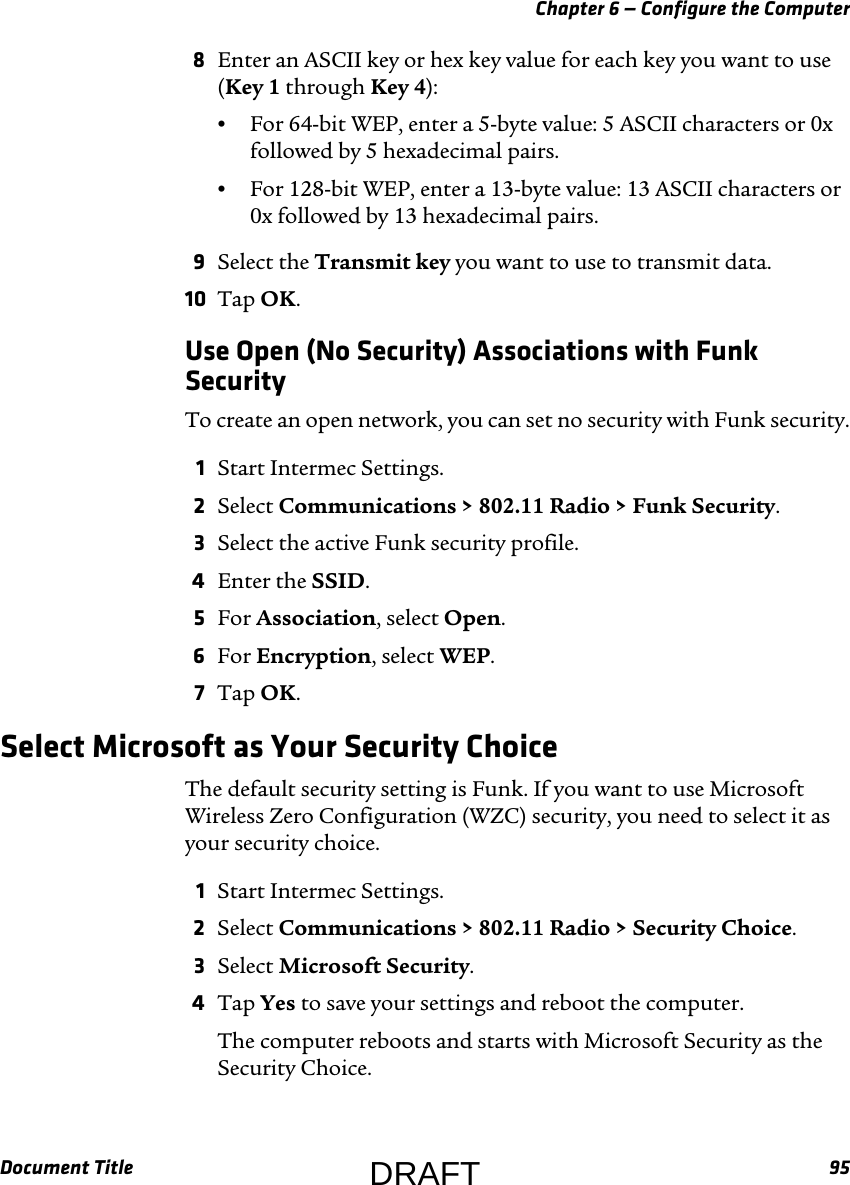 Chapter 6 — Configure the ComputerDocument Title 958Enter an ASCII key or hex key value for each key you want to use (Key 1 through Key 4):•For 64-bit WEP, enter a 5-byte value: 5 ASCII characters or 0x followed by 5 hexadecimal pairs.•For 128-bit WEP, enter a 13-byte value: 13 ASCII characters or 0x followed by 13 hexadecimal pairs.9Select the Transmit key you want to use to transmit data.10 Tap OK.Use Open (No Security) Associations with Funk SecurityTo create an open network, you can set no security with Funk security.1Start Intermec Settings.2Select Communications &gt; 802.11 Radio &gt; Funk Security.3Select the active Funk security profile.4Enter the SSID.5For Association, select Open.6For Encryption, select WEP.7Tap OK.Select Microsoft as Your Security ChoiceThe default security setting is Funk. If you want to use Microsoft Wireless Zero Configuration (WZC) security, you need to select it as your security choice.1Start Intermec Settings.2Select Communications &gt; 802.11 Radio &gt; Security Choice.3Select Microsoft Security.4Tap Yes to save your settings and reboot the computer.The computer reboots and starts with Microsoft Security as the Security Choice.DRAFT