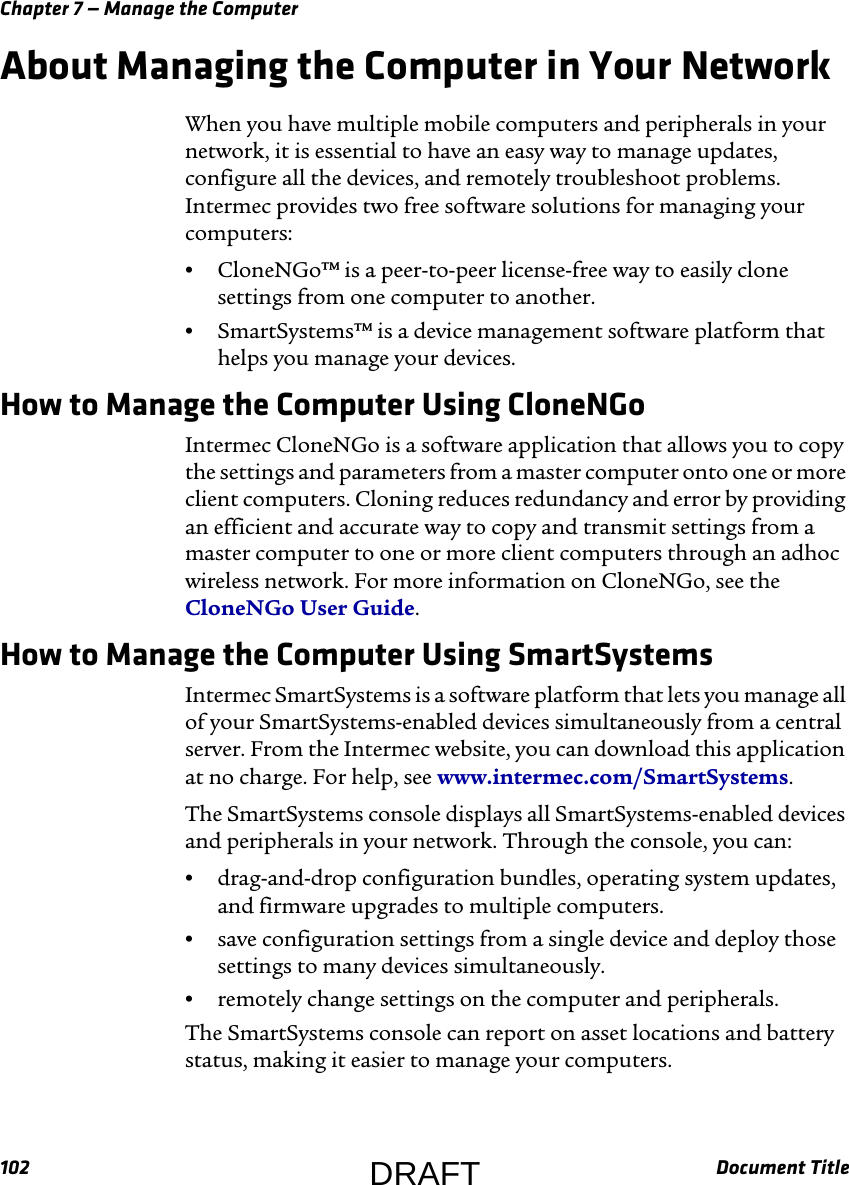 Chapter 7 — Manage the Computer102 Document TitleAbout Managing the Computer in Your NetworkWhen you have multiple mobile computers and peripherals in your network, it is essential to have an easy way to manage updates, configure all the devices, and remotely troubleshoot problems. Intermec provides two free software solutions for managing your computers:•CloneNGo™ is a peer-to-peer license-free way to easily clone settings from one computer to another.•SmartSystems™ is a device management software platform that helps you manage your devices.How to Manage the Computer Using CloneNGoIntermec CloneNGo is a software application that allows you to copy the settings and parameters from a master computer onto one or more client computers. Cloning reduces redundancy and error by providing an efficient and accurate way to copy and transmit settings from a master computer to one or more client computers through an adhoc wireless network. For more information on CloneNGo, see the CloneNGo User Guide.How to Manage the Computer Using SmartSystemsIntermec SmartSystems is a software platform that lets you manage all of your SmartSystems-enabled devices simultaneously from a central server. From the Intermec website, you can download this application at no charge. For help, see www.intermec.com/SmartSystems.The SmartSystems console displays all SmartSystems-enabled devices and peripherals in your network. Through the console, you can:•drag-and-drop configuration bundles, operating system updates, and firmware upgrades to multiple computers.•save configuration settings from a single device and deploy those settings to many devices simultaneously.•remotely change settings on the computer and peripherals.The SmartSystems console can report on asset locations and battery status, making it easier to manage your computers.DRAFT
