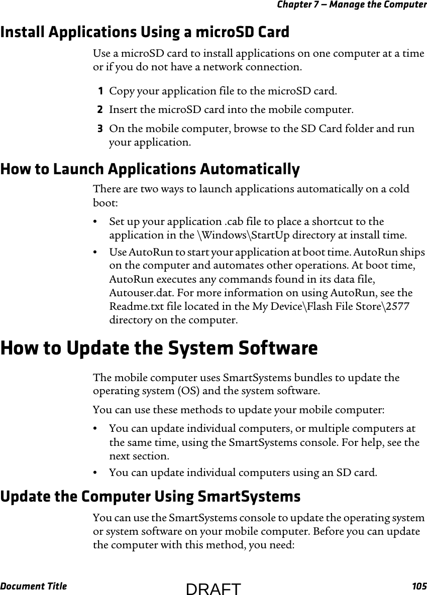 Chapter 7 — Manage the ComputerDocument Title 105Install Applications Using a microSD CardUse a microSD card to install applications on one computer at a time or if you do not have a network connection.1Copy your application file to the microSD card.2Insert the microSD card into the mobile computer.3On the mobile computer, browse to the SD Card folder and run your application.How to Launch Applications AutomaticallyThere are two ways to launch applications automatically on a cold boot:•Set up your application .cab file to place a shortcut to the application in the \Windows\StartUp directory at install time.•Use AutoRun to start your application at boot time. AutoRun ships on the computer and automates other operations. At boot time, AutoRun executes any commands found in its data file, Autouser.dat. For more information on using AutoRun, see the Readme.txt file located in the My Device\Flash File Store\2577 directory on the computer.How to Update the System SoftwareThe mobile computer uses SmartSystems bundles to update the operating system (OS) and the system software.You can use these methods to update your mobile computer:•You can update individual computers, or multiple computers at the same time, using the SmartSystems console. For help, see the next section.•You can update individual computers using an SD card.Update the Computer Using SmartSystemsYou can use the SmartSystems console to update the operating system or system software on your mobile computer. Before you can update the computer with this method, you need:DRAFT