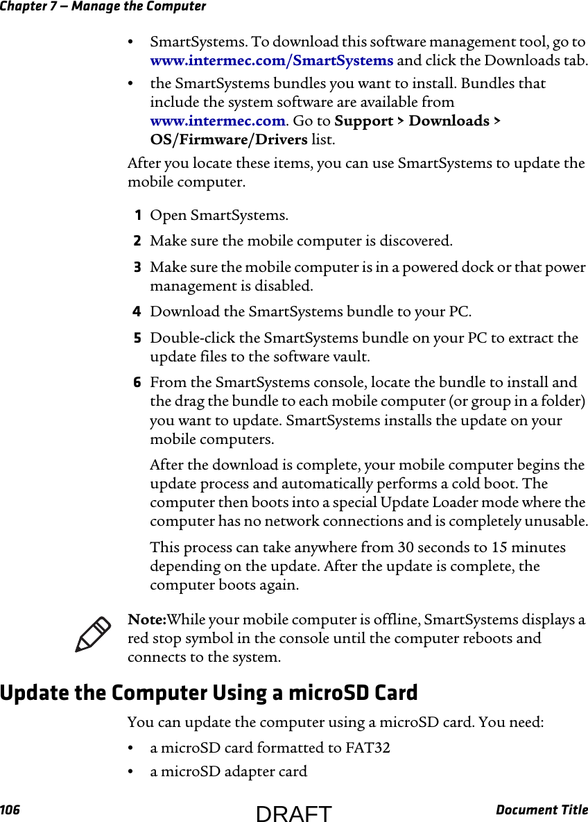 Chapter 7 — Manage the Computer106 Document Title•SmartSystems. To download this software management tool, go to www.intermec.com/SmartSystems and click the Downloads tab.•the SmartSystems bundles you want to install. Bundles that include the system software are available from www.intermec.com. Go to Support &gt; Downloads &gt; OS/Firmware/Drivers list.After you locate these items, you can use SmartSystems to update the mobile computer.1Open SmartSystems.2Make sure the mobile computer is discovered.3Make sure the mobile computer is in a powered dock or that power management is disabled.4Download the SmartSystems bundle to your PC.5Double-click the SmartSystems bundle on your PC to extract the update files to the software vault.6From the SmartSystems console, locate the bundle to install and the drag the bundle to each mobile computer (or group in a folder) you want to update. SmartSystems installs the update on your mobile computers.After the download is complete, your mobile computer begins the update process and automatically performs a cold boot. The computer then boots into a special Update Loader mode where the computer has no network connections and is completely unusable.This process can take anywhere from 30 seconds to 15 minutes depending on the update. After the update is complete, the computer boots again.Update the Computer Using a microSD CardYou can update the computer using a microSD card. You need:•a microSD card formatted to FAT32•a microSD adapter cardNote:While your mobile computer is offline, SmartSystems displays a red stop symbol in the console until the computer reboots and connects to the system.DRAFT