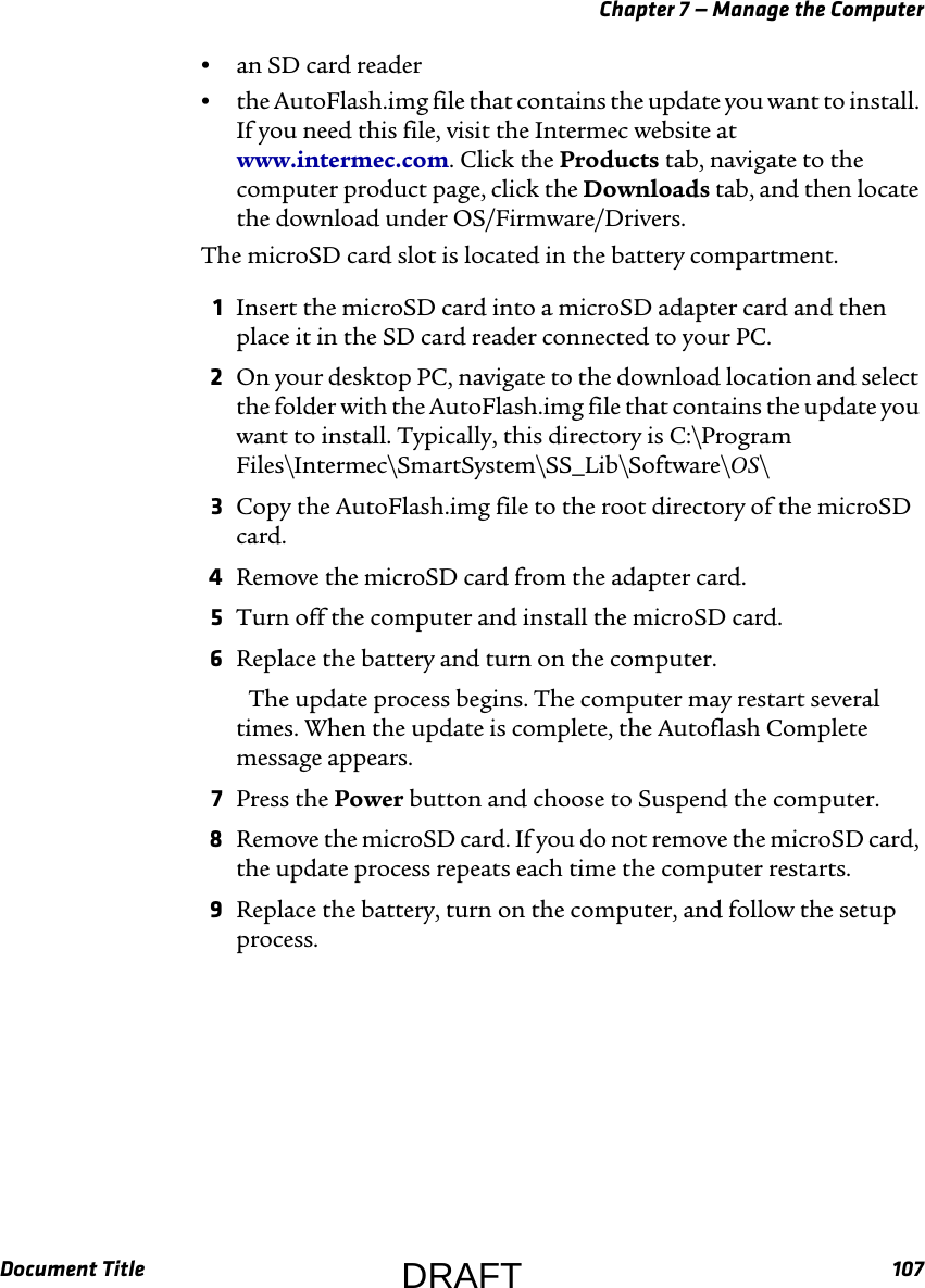 Chapter 7 — Manage the ComputerDocument Title 107•an SD card reader•the AutoFlash.img file that contains the update you want to install. If you need this file, visit the Intermec website at www.intermec.com. Click the Products tab, navigate to the computer product page, click the Downloads tab, and then locate the download under OS/Firmware/Drivers.The microSD card slot is located in the battery compartment.1Insert the microSD card into a microSD adapter card and then place it in the SD card reader connected to your PC.2On your desktop PC, navigate to the download location and select the folder with the AutoFlash.img file that contains the update you want to install. Typically, this directory is C:\Program Files\Intermec\SmartSystem\SS_Lib\Software\OS\3Copy the AutoFlash.img file to the root directory of the microSD card.4Remove the microSD card from the adapter card.5Turn off the computer and install the microSD card.6Replace the battery and turn on the computer. The update process begins. The computer may restart several times. When the update is complete, the Autoflash Complete message appears.7Press the Power button and choose to Suspend the computer.8Remove the microSD card. If you do not remove the microSD card, the update process repeats each time the computer restarts.9Replace the battery, turn on the computer, and follow the setup process.DRAFT