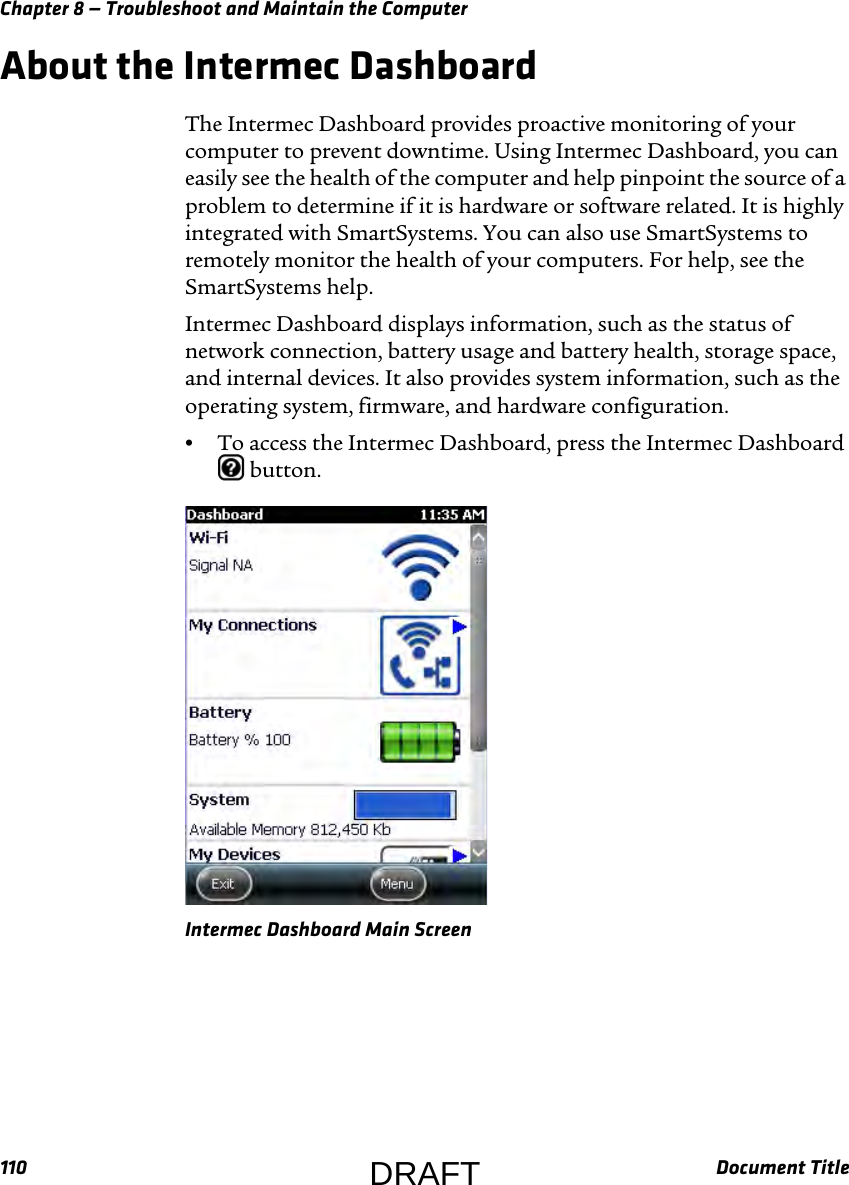 Chapter 8 — Troubleshoot and Maintain the Computer110 Document TitleAbout the Intermec DashboardThe Intermec Dashboard provides proactive monitoring of your computer to prevent downtime. Using Intermec Dashboard, you can easily see the health of the computer and help pinpoint the source of a problem to determine if it is hardware or software related. It is highly integrated with SmartSystems. You can also use SmartSystems to remotely monitor the health of your computers. For help, see the SmartSystems help.Intermec Dashboard displays information, such as the status of network connection, battery usage and battery health, storage space, and internal devices. It also provides system information, such as the operating system, firmware, and hardware configuration.•To access the Intermec Dashboard, press the Intermec Dashboard  button.Intermec Dashboard Main ScreenDRAFT