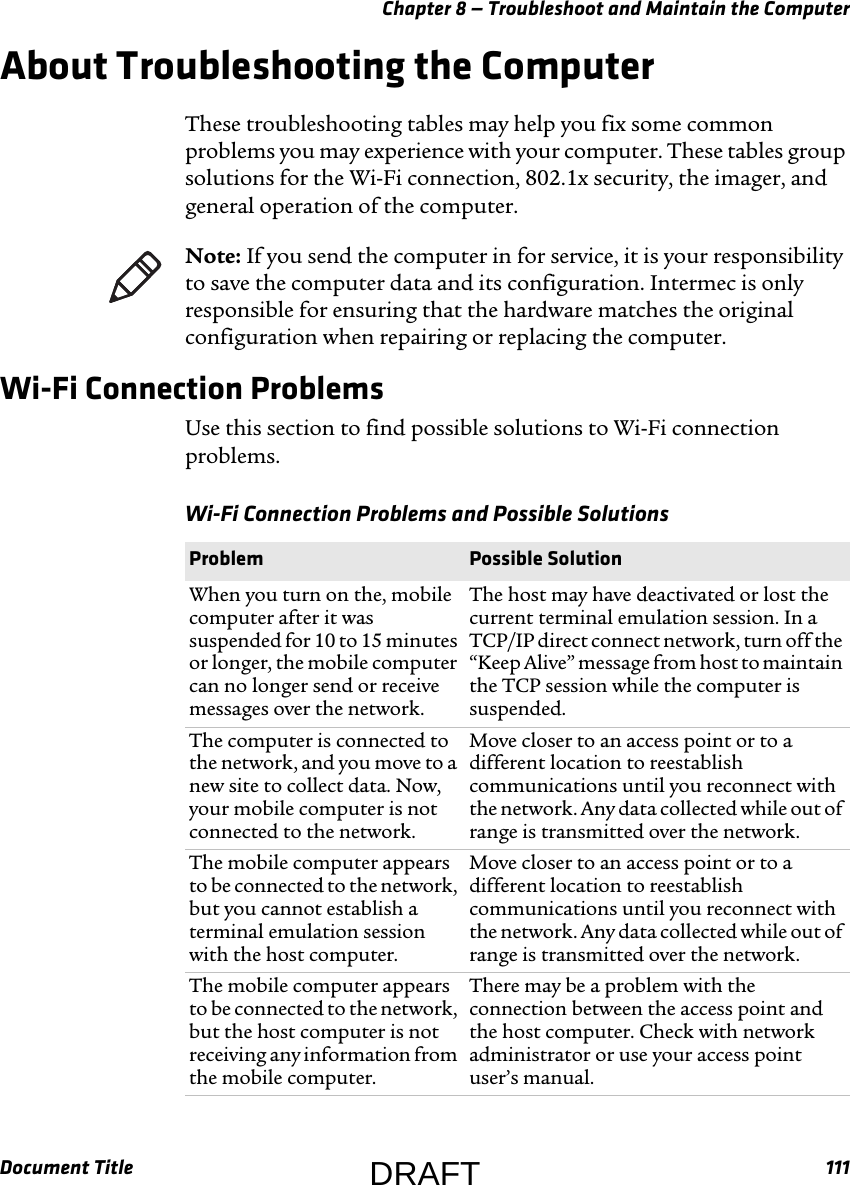 Chapter 8 — Troubleshoot and Maintain the ComputerDocument Title 111About Troubleshooting the ComputerThese troubleshooting tables may help you fix some common problems you may experience with your computer. These tables group solutions for the Wi-Fi connection, 802.1x security, the imager, and general operation of the computer.Wi-Fi Connection ProblemsUse this section to find possible solutions to Wi-Fi connection problems.Note: If you send the computer in for service, it is your responsibility to save the computer data and its configuration. Intermec is only responsible for ensuring that the hardware matches the original configuration when repairing or replacing the computer.Wi-Fi Connection Problems and Possible Solutions  Problem Possible SolutionWhen you turn on the, mobile computer after it was suspended for 10 to 15 minutes or longer, the mobile computer can no longer send or receive messages over the network.The host may have deactivated or lost the current terminal emulation session. In a TCP/IP direct connect network, turn off the “Keep Alive” message from host to maintain the TCP session while the computer is suspended.The computer is connected to the network, and you move to a new site to collect data. Now, your mobile computer is not connected to the network.Move closer to an access point or to a different location to reestablish communications until you reconnect with the network. Any data collected while out of range is transmitted over the network.The mobile computer appears to be connected to the network, but you cannot establish a terminal emulation session with the host computer.Move closer to an access point or to a different location to reestablish communications until you reconnect with the network. Any data collected while out of range is transmitted over the network.The mobile computer appears to be connected to the network, but the host computer is not receiving any information from the mobile computer.There may be a problem with the connection between the access point and the host computer. Check with network administrator or use your access point user’s manual.DRAFT