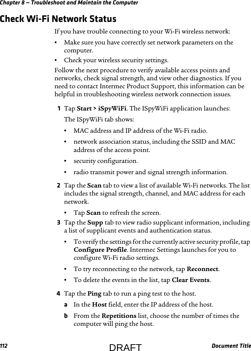 Chapter 8 — Troubleshoot and Maintain the Computer112 Document TitleCheck Wi-Fi Network StatusIf you have trouble connecting to your Wi-Fi wireless network:•Make sure you have correctly set network parameters on the computer.•Check your wireless security settings.Follow the next procedure to verify available access points and networks, check signal strength, and view other diagnostics. If you need to contact Intermec Product Support, this information can be helpful in troubleshooting wireless network connection issues.1Tap Start &gt; iSpyWiFi. The ISpyWiFi application launches:The ISpyWiFi tab shows:•MAC address and IP address of the Wi-Fi radio.•network association status, including the SSID and MAC address of the access point.•security configuration.•radio transmit power and signal strength information.2Tap the Scan tab to view a list of available Wi-Fi networks. The list includes the signal strength, channel, and MAC address for each network.•Tap Scan to refresh the screen.3Tap the Supp tab to view radio supplicant information, including a list of supplicant events and authentication status.•To verify the settings for the currently active security profile, tap Configure Profile. Intermec Settings launches for you to configure Wi-Fi radio settings.•To try reconnecting to the network, tap Reconnect.•To delete the events in the list, tap Clear Events.4Tap the Ping tab to run a ping test to the host.aIn the Host field, enter the IP address of the host.bFrom the Repetitions list, choose the number of times the computer will ping the host.DRAFT