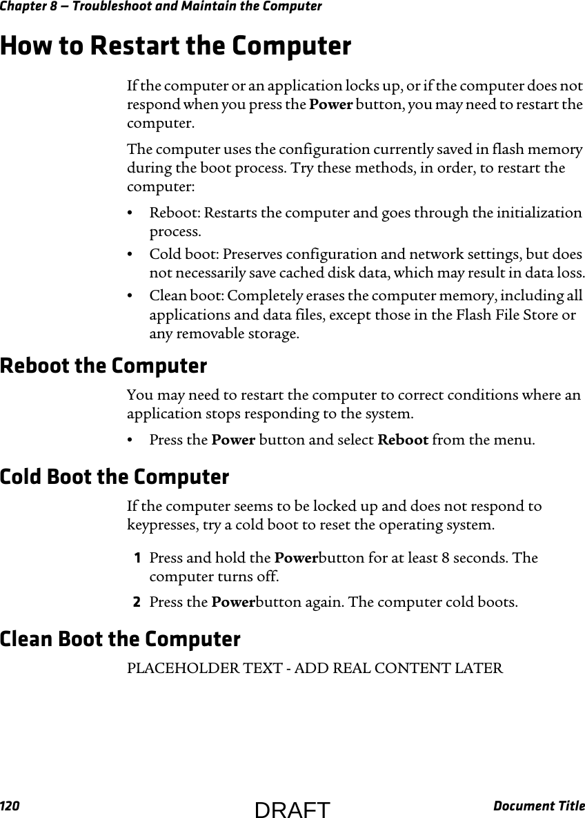Chapter 8 — Troubleshoot and Maintain the Computer120 Document TitleHow to Restart the ComputerIf the computer or an application locks up, or if the computer does not respond when you press the Power button, you may need to restart the computer.The computer uses the configuration currently saved in flash memory during the boot process. Try these methods, in order, to restart the computer:•Reboot: Restarts the computer and goes through the initialization process.•Cold boot: Preserves configuration and network settings, but does not necessarily save cached disk data, which may result in data loss.•Clean boot: Completely erases the computer memory, including all applications and data files, except those in the Flash File Store or any removable storage.Reboot the ComputerYou may need to restart the computer to correct conditions where an application stops responding to the system.•Press the Power button and select Reboot from the menu.Cold Boot the ComputerIf the computer seems to be locked up and does not respond to keypresses, try a cold boot to reset the operating system.1Press and hold the Powerbutton for at least 8 seconds. The computer turns off.2Press the Powerbutton again. The computer cold boots.Clean Boot the ComputerPLACEHOLDER TEXT - ADD REAL CONTENT LATERDRAFT