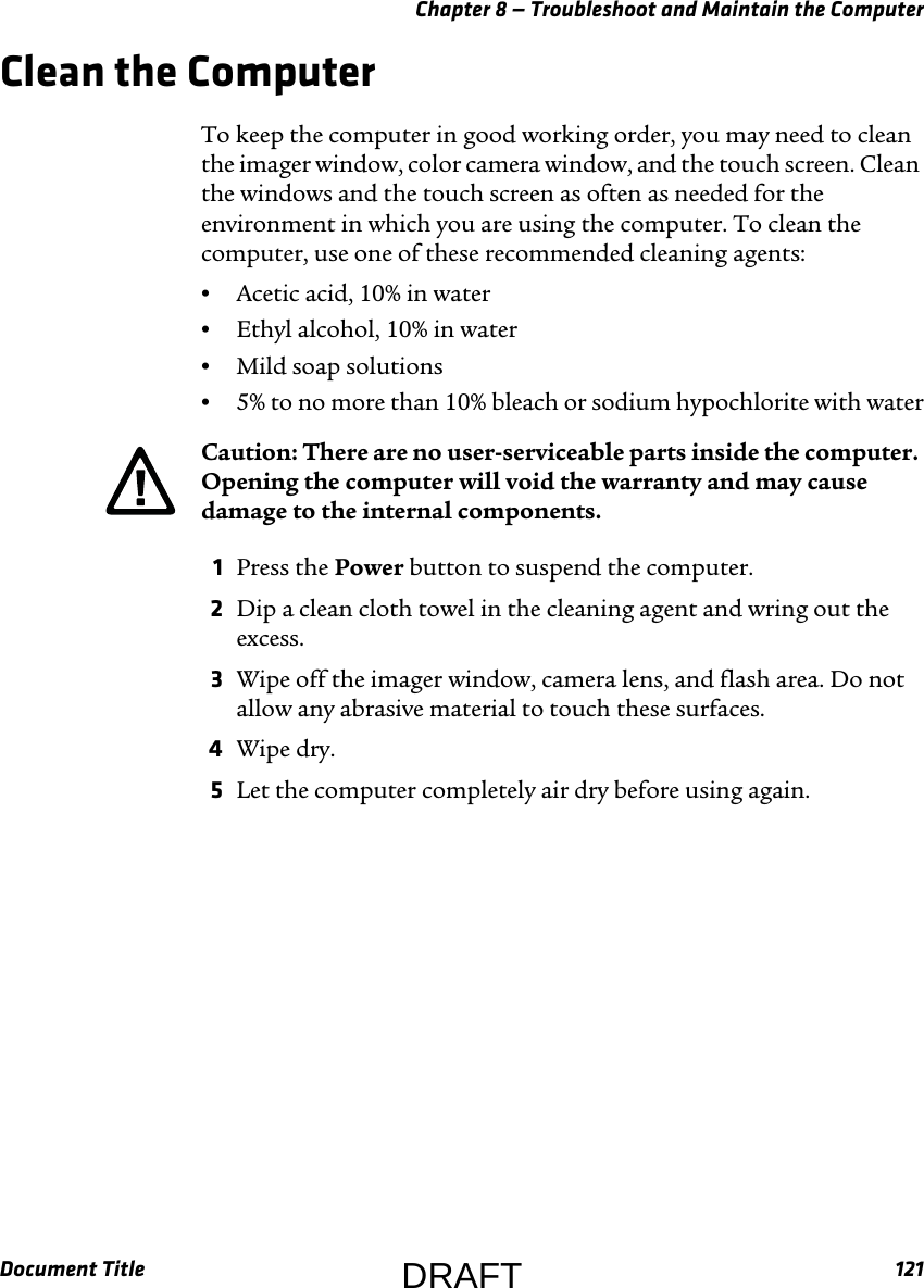 Chapter 8 — Troubleshoot and Maintain the ComputerDocument Title 121Clean the ComputerTo keep the computer in good working order, you may need to clean the imager window, color camera window, and the touch screen. Clean the windows and the touch screen as often as needed for the environment in which you are using the computer. To clean the computer, use one of these recommended cleaning agents:•Acetic acid, 10% in water•Ethyl alcohol, 10% in water•Mild soap solutions•5% to no more than 10% bleach or sodium hypochlorite with water1Press the Power button to suspend the computer.2Dip a clean cloth towel in the cleaning agent and wring out the excess.3Wipe off the imager window, camera lens, and flash area. Do not allow any abrasive material to touch these surfaces.4Wipe dry.5Let the computer completely air dry before using again.Caution: There are no user-serviceable parts inside the computer. Opening the computer will void the warranty and may cause damage to the internal components.DRAFT
