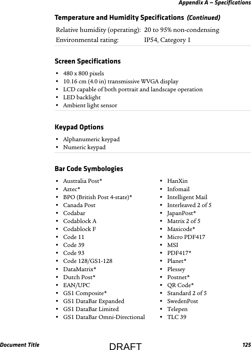 Appendix A — SpecificationsDocument Title 125Relative humidity (operating): 20 to 95% non-condensingEnvironmental rating: IP54, Category 1Screen Specifications  •480 x 800 pixels•10.16 cm (4.0 in) transmissive WVGA display•LCD capable of both portrait and landscape operation•LED backlight•Ambient light sensorKeypad Options  •Alphanumeric keypad•Numeric keypadBar Code Symbologies  •Australia Post*•Aztec*•BPO (British Post 4-state)*•Canada Post•Codabar•Codablock A•Codablock F•Code 11•Code 39•Code 93•Code 128/GS1-128•DataMatrix*•Dutch Post*•EAN/UPC•GS1 Composite*•GS1 DataBar Expanded•GS1 DataBar Limited•GS1 DataBar Omni-Directional•HanXin•Infomail•Intelligent Mail•Interleaved 2 of 5•JapanPost*•Matrix 2 of 5•Maxicode*•Micro PDF417•MSI•PDF417*•Planet*•Plessey•Postnet*•QR Code*•Standard 2 of 5•SwedenPost•Telepen•TLC 39Temperature and Humidity Specifications  (Continued)DRAFT