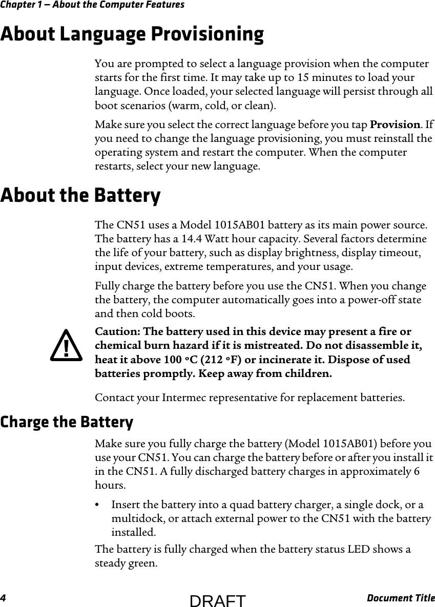 Chapter 1 — About the Computer Features4Document TitleAbout Language ProvisioningYou are prompted to select a language provision when the computer starts for the first time. It may take up to 15 minutes to load your language. Once loaded, your selected language will persist through all boot scenarios (warm, cold, or clean).Make sure you select the correct language before you tap Provision. If you need to change the language provisioning, you must reinstall the operating system and restart the computer. When the computer restarts, select your new language.About the BatteryThe CN51 uses a Model 1015AB01 battery as its main power source. The battery has a 14.4 Watt hour capacity. Several factors determine the life of your battery, such as display brightness, display timeout, input devices, extreme temperatures, and your usage.Fully charge the battery before you use the CN51. When you change the battery, the computer automatically goes into a power-off state and then cold boots.Contact your Intermec representative for replacement batteries.Charge the BatteryMake sure you fully charge the battery (Model 1015AB01) before you use your CN51. You can charge the battery before or after you install it in the CN51. A fully discharged battery charges in approximately 6 hours.•Insert the battery into a quad battery charger, a single dock, or a multidock, or attach external power to the CN51 with the battery installed.The battery is fully charged when the battery status LED shows a steady green.Caution: The battery used in this device may present a fire or chemical burn hazard if it is mistreated. Do not disassemble it, heat it above 100 ºC (212 ºF) or incinerate it. Dispose of used batteries promptly. Keep away from children.DRAFT