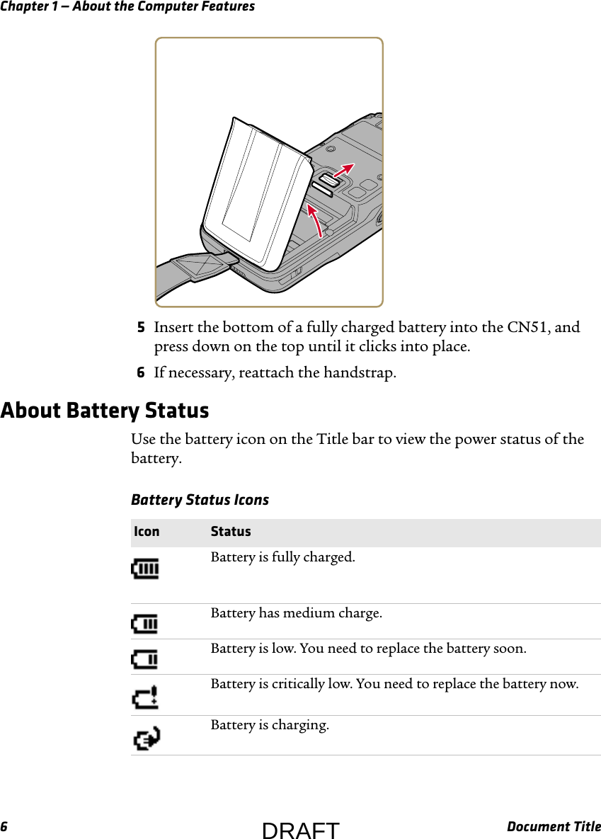 Chapter 1 — About the Computer Features6Document Title5Insert the bottom of a fully charged battery into the CN51, and press down on the top until it clicks into place.6If necessary, reattach the handstrap.About Battery StatusUse the battery icon on the Title bar to view the power status of the battery.Battery Status Icons  Icon StatusBattery is fully charged.Battery has medium charge.Battery is low. You need to replace the battery soon.Battery is critically low. You need to replace the battery now.Battery is charging.DRAFT