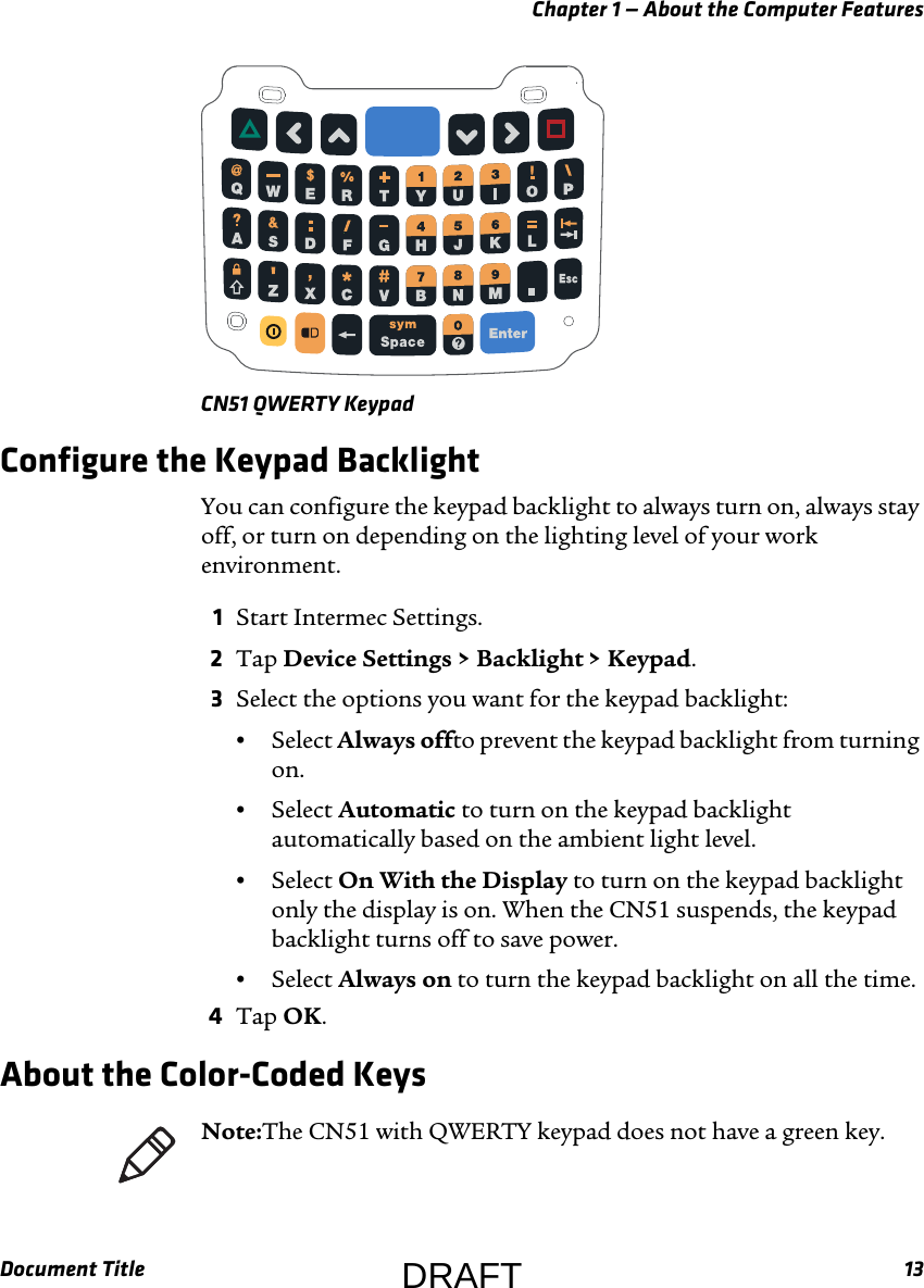 Chapter 1 — About the Computer FeaturesDocument Title 13CN51 QWERTY KeypadConfigure the Keypad BacklightYou can configure the keypad backlight to always turn on, always stay off, or turn on depending on the lighting level of your work environment.1Start Intermec Settings.2Tap Device Settings &gt; Backlight &gt; Keypad.3Select the options you want for the keypad backlight:•Select Always offto prevent the keypad backlight from turning on.•Select Automatic to turn on the keypad backlight automatically based on the ambient light level.•Select On With the Display to turn on the keypad backlight only the display is on. When the CN51 suspends, the keypad backlight turns off to save power.•Select Always on to turn the keypad backlight on all the time.4Tap OK.About the Color-Coded KeysNote:The CN51 with QWERTY keypad does not have a green key.DRAFT